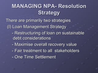 MANAGING NPA- Resolution Strategy There are primarily two strategies  (I) Loan Management Strategy - Restructuring of loan on sustainable debt considerations -  Maximise overall recovery value - Fair treatment to all  stakeholders - One Time Settlement 