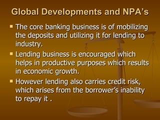 Global Developments and NPA’s The core banking business is of mobilizing the deposits and utilizing it for lending to industry. Lending business is encouraged which helps in productive purposes which results in economic growth. However lending also carries credit risk, which arises from the borrower’s inability to repay it . 