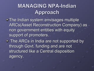 MANAGING NPA-Indian Approach The Indian system envisages multiple ARCs(Asset Reconstruction Company) as non government entities with equity support of promoters. The ARCs in India are not supported by through Govt. funding and are not structured like a Central disposition agency.  