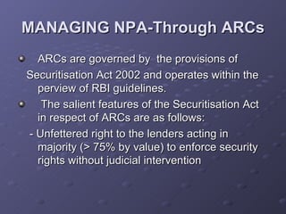 MANAGING NPA-Through ARCs ARCs are governed by  the provisions of  Securitisation Act 2002 and operates within the perview of RBI guidelines. The salient features of the Securitisation Act in respect of ARCs are as follows: -  Unfettered right to the lenders acting in majority (> 75% by value) to enforce security rights without judicial intervention 