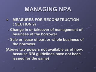 MANAGING NPA MEASURES FOR RECONSTRUCTION ( SECTION 9) - Change in or takeover of management of business of the borrower - Sale or lease of part or whole business of the borrower (Above two powers not available as of now, because RBI guidelines have not been issued for the same) 