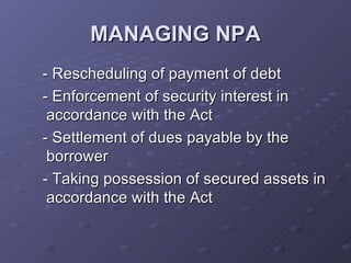 MANAGING NPA - Rescheduling of payment of debt - Enforcement of security interest in accordance with the Act - Settlement of dues payable by the borrower - Taking possession of secured assets in accordance with the Act 