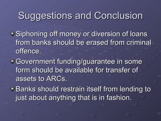 Suggestions and Conclusion Siphoning off money or diversion of loans from banks should be erased from criminal offence. Government funding/guarantee in some form should be available for transfer of assets to ARCs. Banks should restrain itself from lending to just about anything that is in fashion. 
