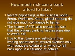 How much risk can a bank  afford to take? Recent happenings in the business world-Enron, Worldcom, Xerox, global crossing do not give much confidence to banks. The history of FII’s also reveals the fact that the biggest banking failures were due to credit risk. Due to this, banks are restricting their lending operations to secured avenues only with adequate collateral on which to fall back upon in a situation of default. 