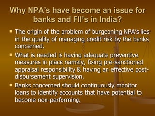 Why NPA’s have become an issue for banks and FII’s in India? The origin of the problem of burgeoning NPA’s lies in the quality of managing credit risk by the banks concerned. What is needed is having adequate preventive measures in place namely, fixing pre-sanctioned appraisal responsibility & having an effective post-disbursement supervision. Banks concerned should continuously monitor loans to identify accounts that have potential to become non-performing. 