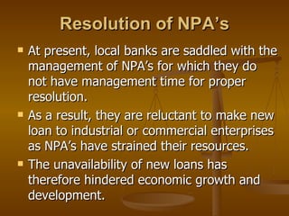 Resolution of NPA’s At present, local banks are saddled with the management of NPA’s for which they do not have management time for proper resolution. As a result, they are reluctant to make new loan to industrial or commercial enterprises as NPA’s have strained their resources.  The unavailability of new loans has therefore hindered economic growth and development. 
