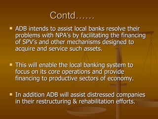 Contd……  ADB intends to assist local banks resolve their problems with NPA’s by facilitating the financing of SPV’s and other mechanisms designed to acquire and service such assets. This will enable the local banking system to focus on its core operations and provide financing to productive sectors of economy. In addition ADB will assist distressed companies in their restructuring & rehabilitation efforts.  