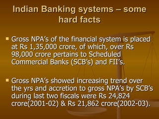 Indian Banking systems – some hard facts Gross NPA’s of the financial system is placed at Rs 1,35,000 crore, of which, over Rs 98,000 crore pertains to Scheduled Commercial Banks (SCB’s) and FII’s. Gross NPA’s showed increasing trend over the yrs and accretion to gross NPA’s by SCB’s during last two fiscals were Rs 24,824  crore(2001-02) & Rs 21,862 crore(2002-03). 