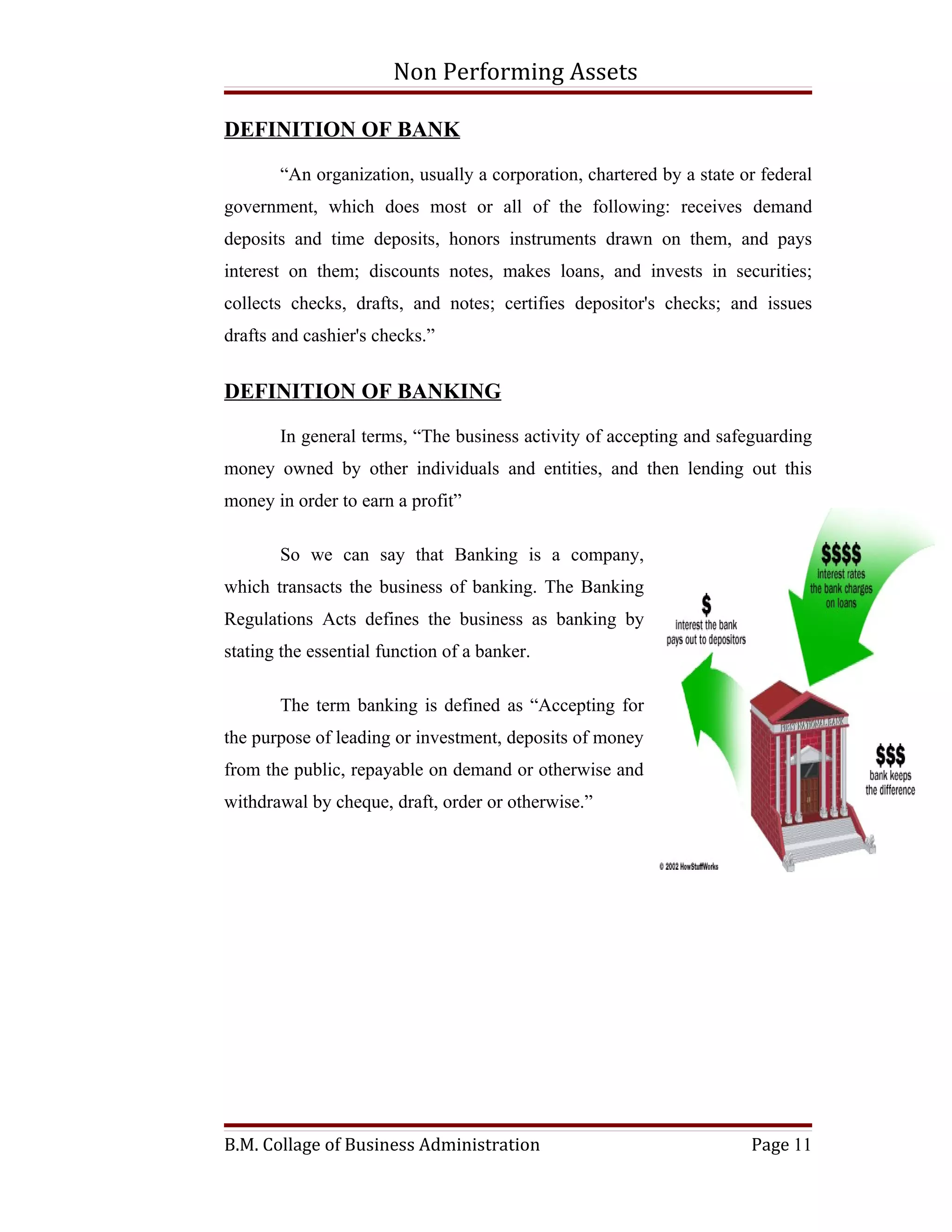 Non Performing Assets

DEFINITION OF BANK

       “An organization, usually a corporation, chartered by a state or federal
government, which does most or all of the following: receives demand
deposits and time deposits, honors instruments drawn on them, and pays
interest on them; discounts notes, makes loans, and invests in securities;
collects checks, drafts, and notes; certifies depositor's checks; and issues
drafts and cashier's checks.”


DEFINITION OF BANKING

       In general terms, “The business activity of accepting and safeguarding
money owned by other individuals and entities, and then lending out this
money in order to earn a profit”

       So we can say that Banking is a company,
which transacts the business of banking. The Banking
Regulations Acts defines the business as banking by
stating the essential function of a banker.

       The term banking is defined as “Accepting for
the purpose of leading or investment, deposits of money
from the public, repayable on demand or otherwise and
withdrawal by cheque, draft, order or otherwise.”




B.M. Collage of Business Administration                               Page 11
 