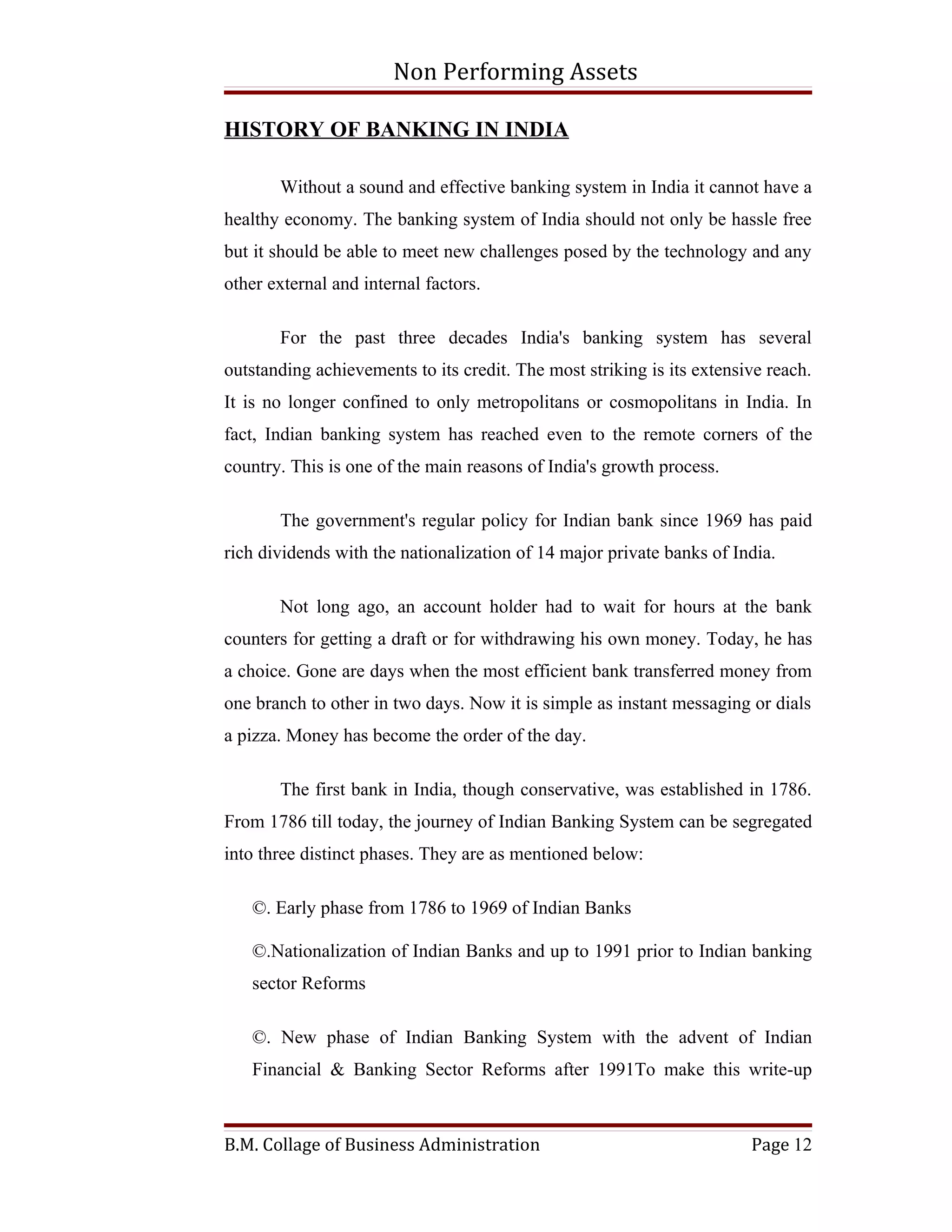 Non Performing Assets

HISTORY OF BANKING IN INDIA

       Without a sound and effective banking system in India it cannot have a
healthy economy. The banking system of India should not only be hassle free
but it should be able to meet new challenges posed by the technology and any
other external and internal factors.

       For the past three decades India's banking system has several
outstanding achievements to its credit. The most striking is its extensive reach.
It is no longer confined to only metropolitans or cosmopolitans in India. In
fact, Indian banking system has reached even to the remote corners of the
country. This is one of the main reasons of India's growth process.

       The government's regular policy for Indian bank since 1969 has paid
rich dividends with the nationalization of 14 major private banks of India.

       Not long ago, an account holder had to wait for hours at the bank
counters for getting a draft or for withdrawing his own money. Today, he has
a choice. Gone are days when the most efficient bank transferred money from
one branch to other in two days. Now it is simple as instant messaging or dials
a pizza. Money has become the order of the day.

       The first bank in India, though conservative, was established in 1786.
From 1786 till today, the journey of Indian Banking System can be segregated
into three distinct phases. They are as mentioned below:

   ©. Early phase from 1786 to 1969 of Indian Banks

   ©.Nationalization of Indian Banks and up to 1991 prior to Indian banking
   sector Reforms

   ©. New phase of Indian Banking System with the advent of Indian
   Financial & Banking Sector Reforms after 1991To make this write-up



B.M. Collage of Business Administration                                 Page 12
 