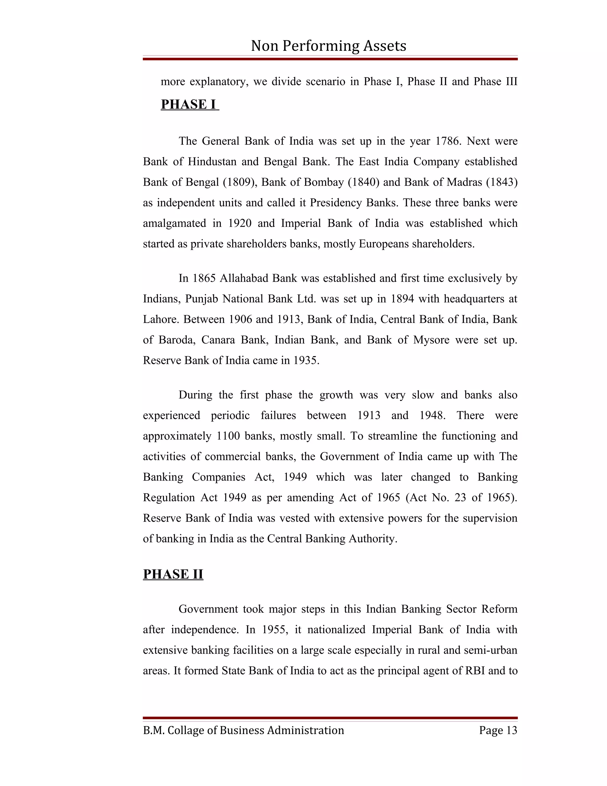 Non Performing Assets

   more explanatory, we divide scenario in Phase I, Phase II and Phase III
   PHASE I

       The General Bank of India was set up in the year 1786. Next were
Bank of Hindustan and Bengal Bank. The East India Company established
Bank of Bengal (1809), Bank of Bombay (1840) and Bank of Madras (1843)
as independent units and called it Presidency Banks. These three banks were
amalgamated in 1920 and Imperial Bank of India was established which
started as private shareholders banks, mostly Europeans shareholders.

       In 1865 Allahabad Bank was established and first time exclusively by
Indians, Punjab National Bank Ltd. was set up in 1894 with headquarters at
Lahore. Between 1906 and 1913, Bank of India, Central Bank of India, Bank
of Baroda, Canara Bank, Indian Bank, and Bank of Mysore were set up.
Reserve Bank of India came in 1935.

       During the first phase the growth was very slow and banks also
experienced periodic failures between 1913 and 1948. There were
approximately 1100 banks, mostly small. To streamline the functioning and
activities of commercial banks, the Government of India came up with The
Banking Companies Act, 1949 which was later changed to Banking
Regulation Act 1949 as per amending Act of 1965 (Act No. 23 of 1965).
Reserve Bank of India was vested with extensive powers for the supervision
of banking in India as the Central Banking Authority.


PHASE II

       Government took major steps in this Indian Banking Sector Reform
after independence. In 1955, it nationalized Imperial Bank of India with
extensive banking facilities on a large scale especially in rural and semi-urban
areas. It formed State Bank of India to act as the principal agent of RBI and to




B.M. Collage of Business Administration                                 Page 13
 
