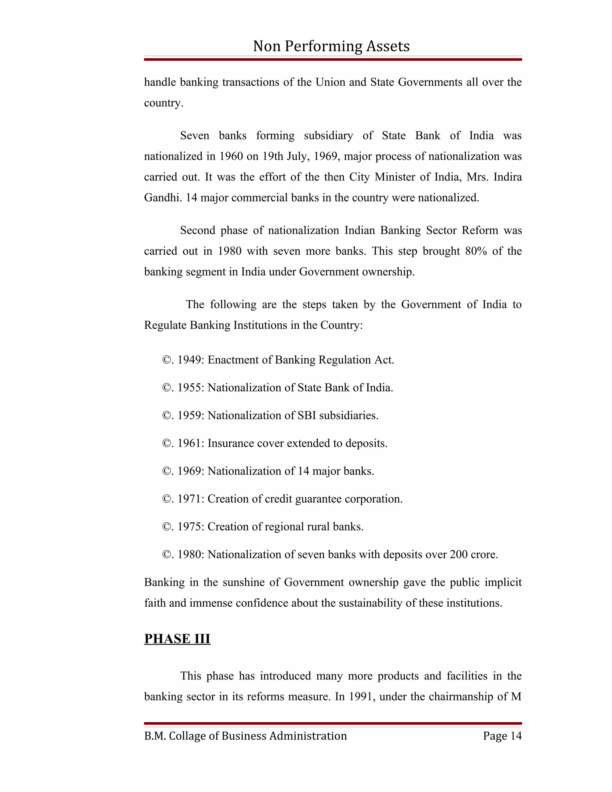 Non Performing Assets

handle banking transactions of the Union and State Governments all over the
country.

       Seven banks forming subsidiary of State Bank of India was
nationalized in 1960 on 19th July, 1969, major process of nationalization was
carried out. It was the effort of the then City Minister of India, Mrs. Indira
Gandhi. 14 major commercial banks in the country were nationalized.

       Second phase of nationalization Indian Banking Sector Reform was
carried out in 1980 with seven more banks. This step brought 80% of the
banking segment in India under Government ownership.

           The following are the steps taken by the Government of India to
Regulate Banking Institutions in the Country:

   ©. 1949: Enactment of Banking Regulation Act.

   ©. 1955: Nationalization of State Bank of India.

   ©. 1959: Nationalization of SBI subsidiaries.

   ©. 1961: Insurance cover extended to deposits.

   ©. 1969: Nationalization of 14 major banks.

   ©. 1971: Creation of credit guarantee corporation.

   ©. 1975: Creation of regional rural banks.

   ©. 1980: Nationalization of seven banks with deposits over 200 crore.

Banking in the sunshine of Government ownership gave the public implicit
faith and immense confidence about the sustainability of these institutions.


PHASE III

       This phase has introduced many more products and facilities in the
banking sector in its reforms measure. In 1991, under the chairmanship of M


B.M. Collage of Business Administration                                Page 14
 