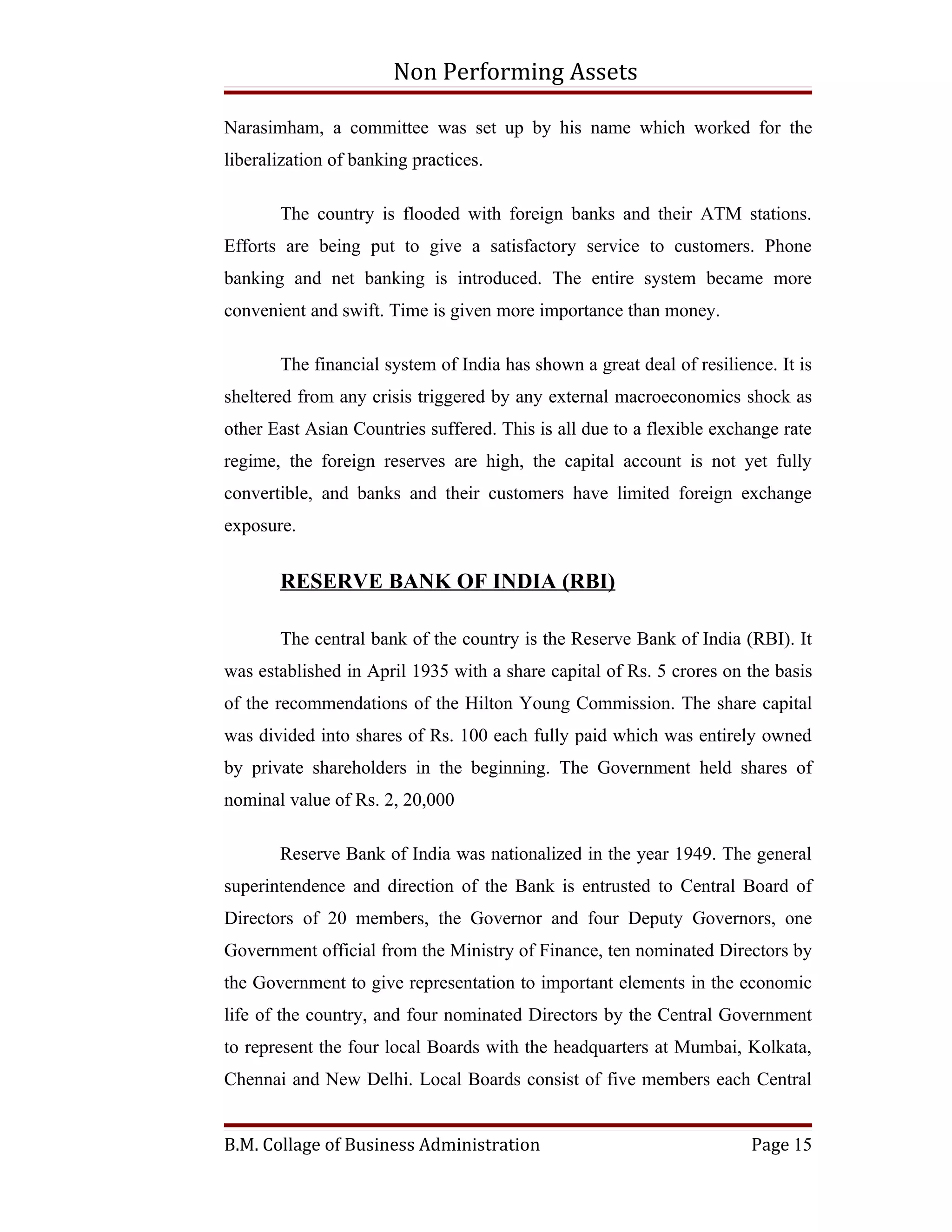 Non Performing Assets

Narasimham, a committee was set up by his name which worked for the
liberalization of banking practices.

       The country is flooded with foreign banks and their ATM stations.
Efforts are being put to give a satisfactory service to customers. Phone
banking and net banking is introduced. The entire system became more
convenient and swift. Time is given more importance than money.

       The financial system of India has shown a great deal of resilience. It is
sheltered from any crisis triggered by any external macroeconomics shock as
other East Asian Countries suffered. This is all due to a flexible exchange rate
regime, the foreign reserves are high, the capital account is not yet fully
convertible, and banks and their customers have limited foreign exchange
exposure.


       RESERVE BANK OF INDIA (RBI)

       The central bank of the country is the Reserve Bank of India (RBI). It
was established in April 1935 with a share capital of Rs. 5 crores on the basis
of the recommendations of the Hilton Young Commission. The share capital
was divided into shares of Rs. 100 each fully paid which was entirely owned
by private shareholders in the beginning. The Government held shares of
nominal value of Rs. 2, 20,000

       Reserve Bank of India was nationalized in the year 1949. The general
superintendence and direction of the Bank is entrusted to Central Board of
Directors of 20 members, the Governor and four Deputy Governors, one
Government official from the Ministry of Finance, ten nominated Directors by
the Government to give representation to important elements in the economic
life of the country, and four nominated Directors by the Central Government
to represent the four local Boards with the headquarters at Mumbai, Kolkata,
Chennai and New Delhi. Local Boards consist of five members each Central


B.M. Collage of Business Administration                                Page 15
 