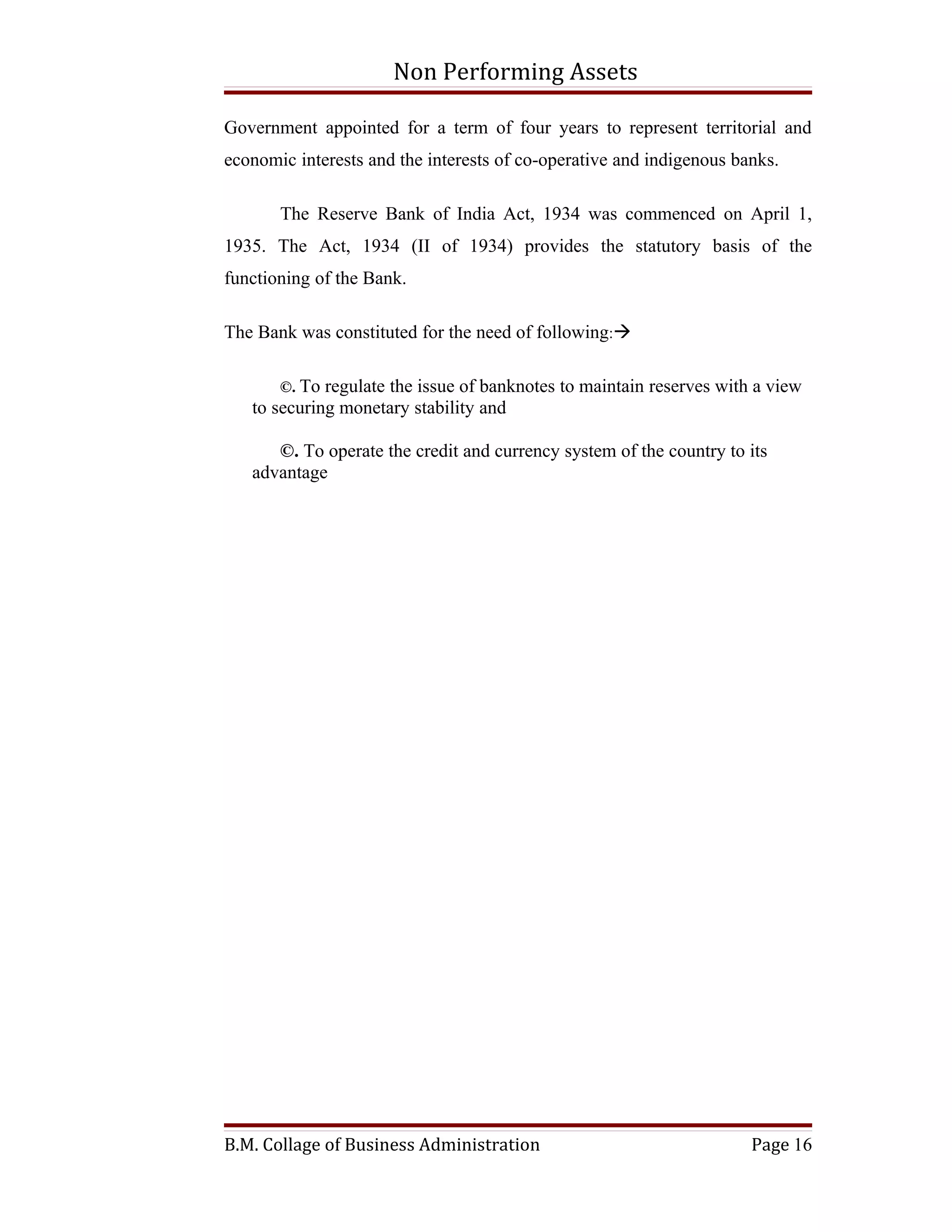 Non Performing Assets

Government appointed for a term of four years to represent territorial and
economic interests and the interests of co-operative and indigenous banks.

       The Reserve Bank of India Act, 1934 was commenced on April 1,
1935. The Act, 1934 (II of 1934) provides the statutory basis of the
functioning of the Bank.

The Bank was constituted for the need of following:

       ©. To regulate the issue of banknotes to maintain reserves with a view
   to securing monetary stability and

      ©. To operate the credit and currency system of the country to its
   advantage




B.M. Collage of Business Administration                               Page 16
 