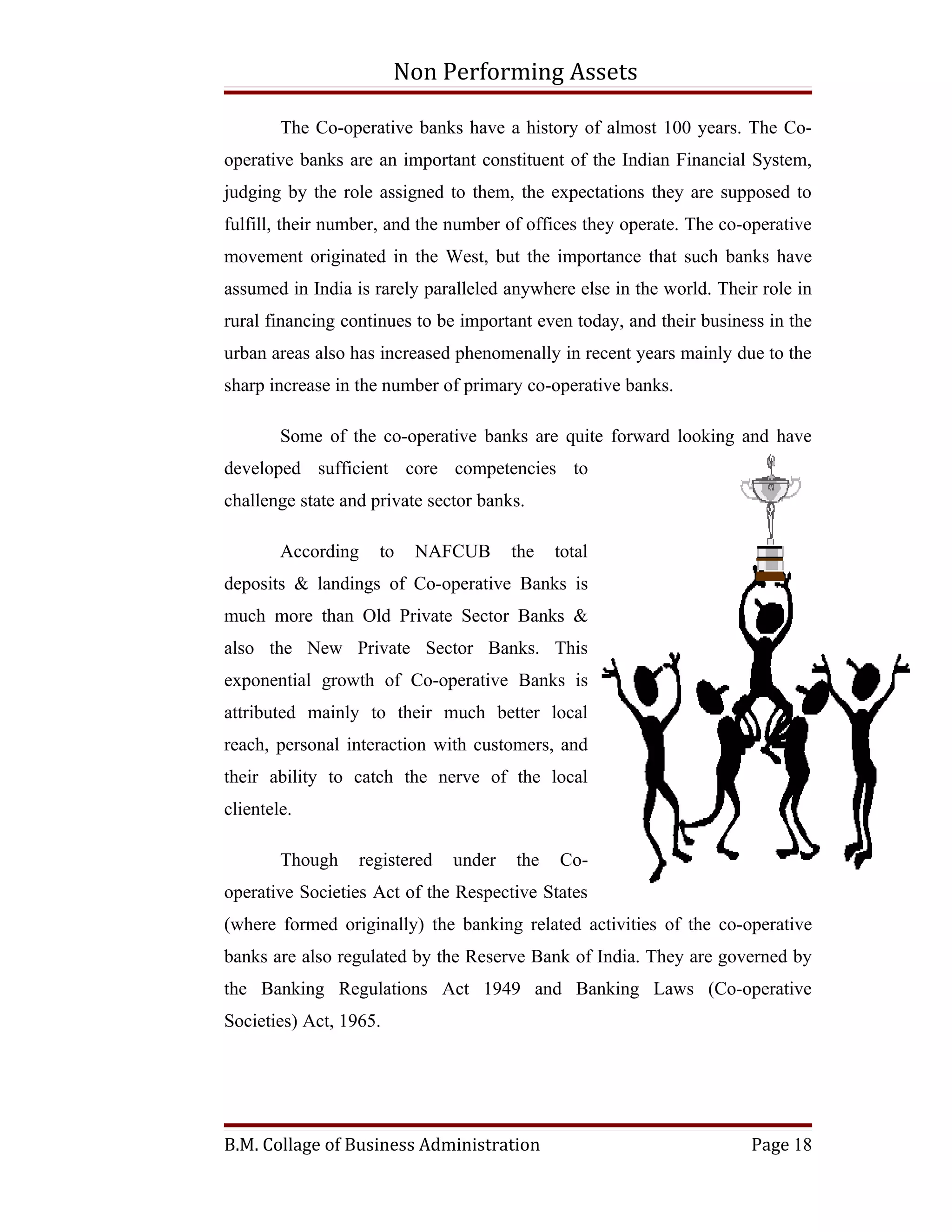 Non Performing Assets

        The Co-operative banks have a history of almost 100 years. The Co-
operative banks are an important constituent of the Indian Financial System,
judging by the role assigned to them, the expectations they are supposed to
fulfill, their number, and the number of offices they operate. The co-operative
movement originated in the West, but the importance that such banks have
assumed in India is rarely paralleled anywhere else in the world. Their role in
rural financing continues to be important even today, and their business in the
urban areas also has increased phenomenally in recent years mainly due to the
sharp increase in the number of primary co-operative banks.

        Some of the co-operative banks are quite forward looking and have
developed sufficient core competencies to
challenge state and private sector banks.

        According     to   NAFCUB        the   total
deposits & landings of Co-operative Banks is
much more than Old Private Sector Banks &
also the New Private Sector Banks. This
exponential growth of Co-operative Banks is
attributed mainly to their much better local
reach, personal interaction with customers, and
their ability to catch the nerve of the local
clientele.

        Though      registered   under   the   Co-
operative Societies Act of the Respective States
(where formed originally) the banking related activities of the co-operative
banks are also regulated by the Reserve Bank of India. They are governed by
the Banking Regulations Act 1949 and Banking Laws (Co-operative
Societies) Act, 1965.




B.M. Collage of Business Administration                               Page 18
 