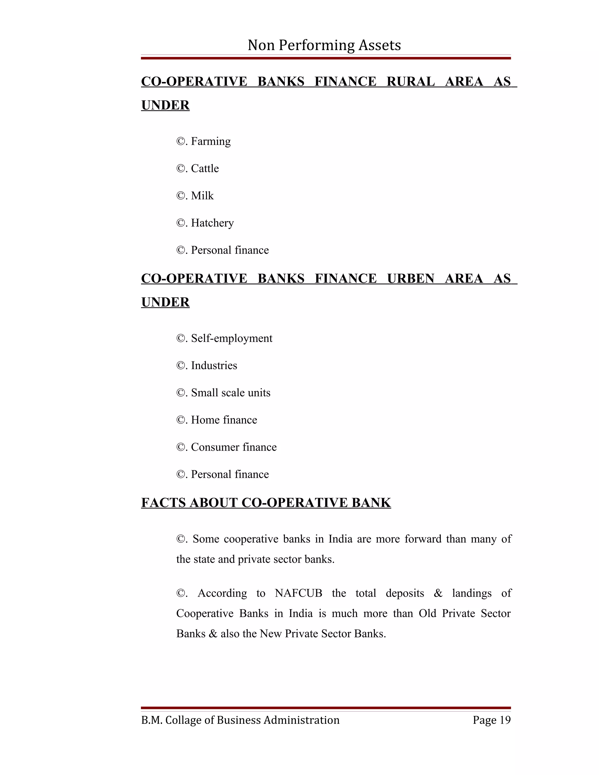 Non Performing Assets

CO-OPERATIVE BANKS FINANCE RURAL AREA AS
UNDER

      ©. Farming

      ©. Cattle

      ©. Milk

      ©. Hatchery

      ©. Personal finance

CO-OPERATIVE BANKS FINANCE URBEN AREA AS
UNDER

      ©. Self-employment

      ©. Industries

      ©. Small scale units

      ©. Home finance

      ©. Consumer finance

      ©. Personal finance

FACTS ABOUT CO-OPERATIVE BANK

      ©. Some cooperative banks in India are more forward than many of
      the state and private sector banks.

      ©. According to NAFCUB the total deposits & landings of
      Cooperative Banks in India is much more than Old Private Sector
      Banks & also the New Private Sector Banks.




B.M. Collage of Business Administration                       Page 19
 