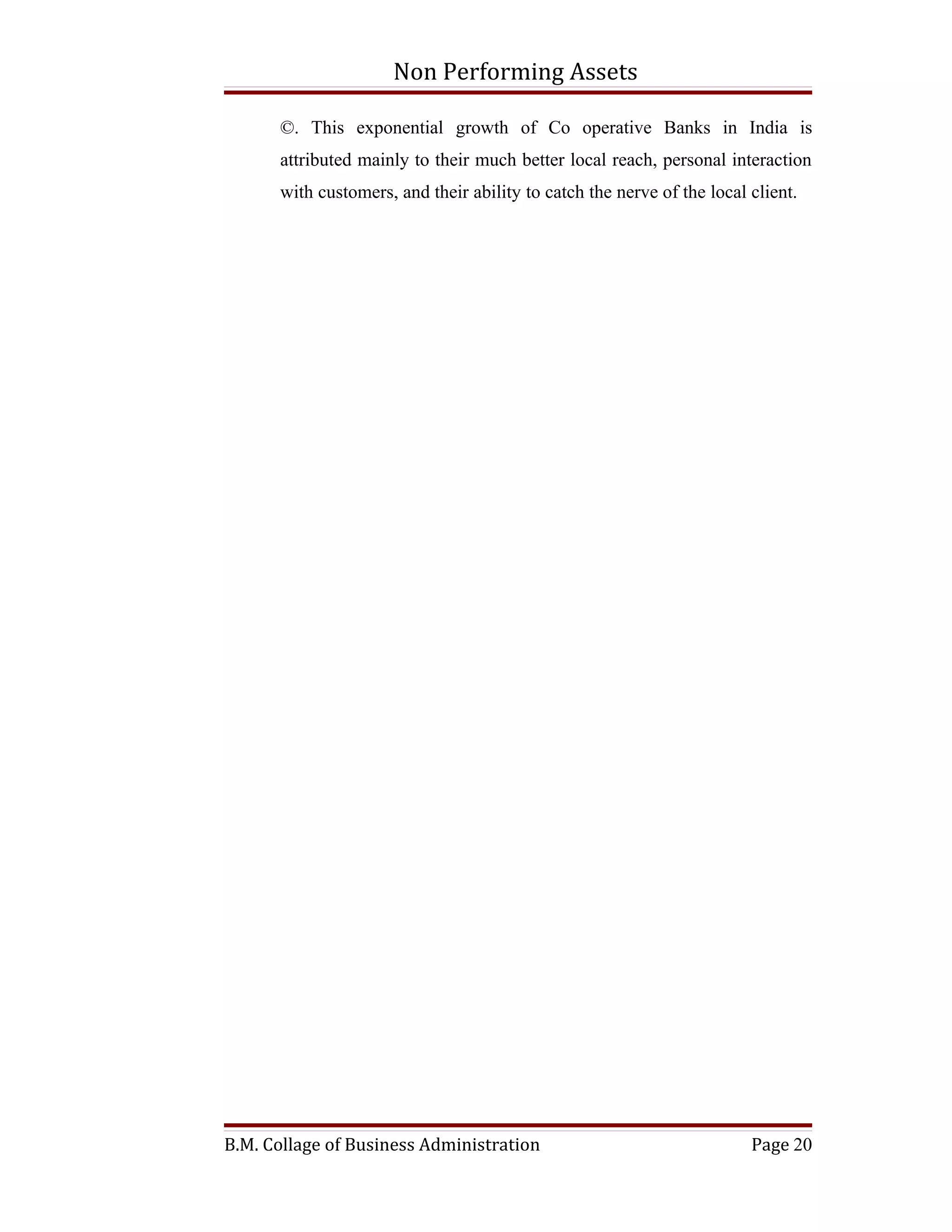 Non Performing Assets

      ©. This exponential growth of Co operative Banks in India is
      attributed mainly to their much better local reach, personal interaction
      with customers, and their ability to catch the nerve of the local client.




B.M. Collage of Business Administration                                 Page 20
 