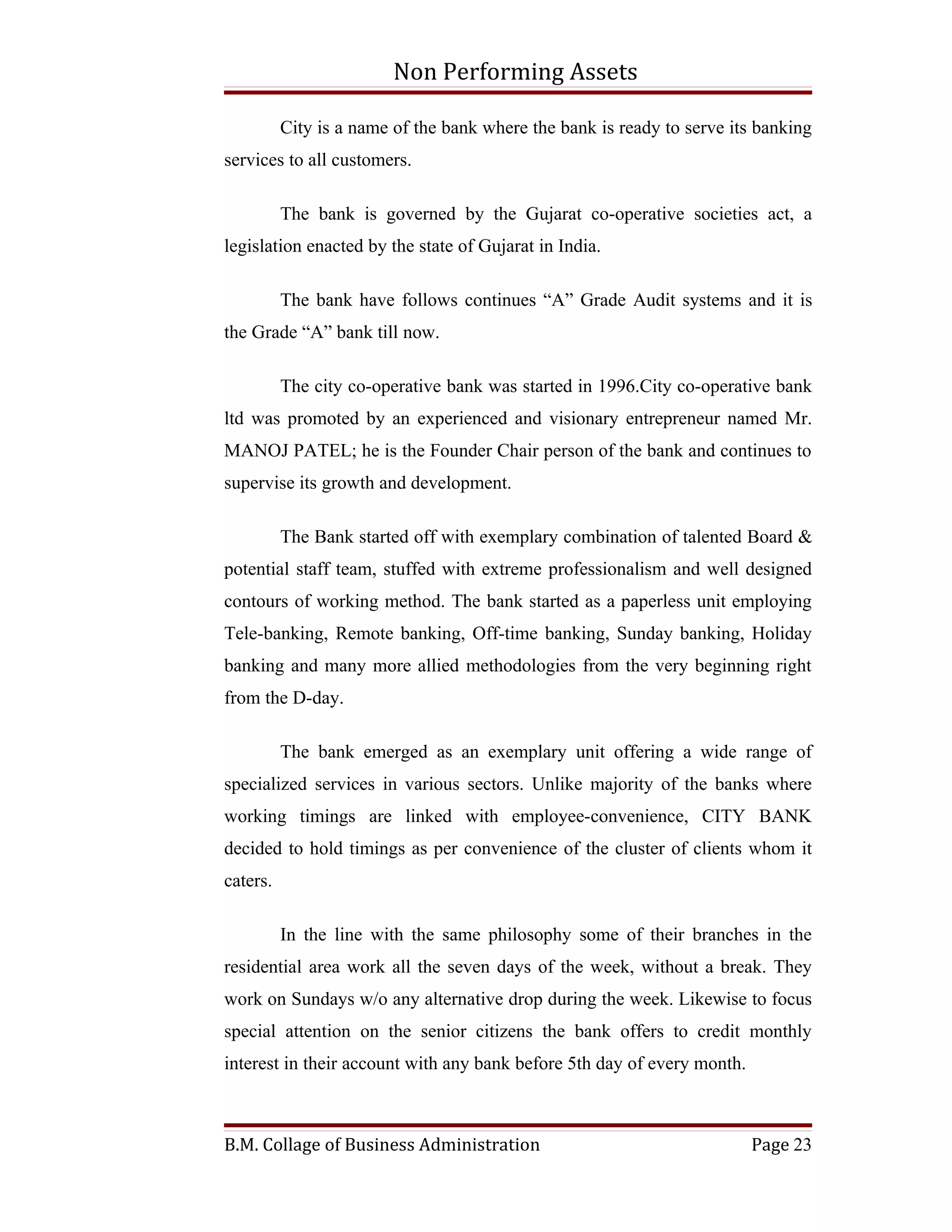 Non Performing Assets

          City is a name of the bank where the bank is ready to serve its banking
services to all customers.

          The bank is governed by the Gujarat co-operative societies act, a
legislation enacted by the state of Gujarat in India.

          The bank have follows continues “A” Grade Audit systems and it is
the Grade “A” bank till now.

          The city co-operative bank was started in 1996.City co-operative bank
ltd was promoted by an experienced and visionary entrepreneur named Mr.
MANOJ PATEL; he is the Founder Chair person of the bank and continues to
supervise its growth and development.

          The Bank started off with exemplary combination of talented Board &
potential staff team, stuffed with extreme professionalism and well designed
contours of working method. The bank started as a paperless unit employing
Tele-banking, Remote banking, Off-time banking, Sunday banking, Holiday
banking and many more allied methodologies from the very beginning right
from the D-day.

          The bank emerged as an exemplary unit offering a wide range of
specialized services in various sectors. Unlike majority of the banks where
working timings are linked with employee-convenience, CITY BANK
decided to hold timings as per convenience of the cluster of clients whom it
caters.

          In the line with the same philosophy some of their branches in the
residential area work all the seven days of the week, without a break. They
work on Sundays w/o any alternative drop during the week. Likewise to focus
special attention on the senior citizens the bank offers to credit monthly
interest in their account with any bank before 5th day of every month.



B.M. Collage of Business Administration                                  Page 23
 