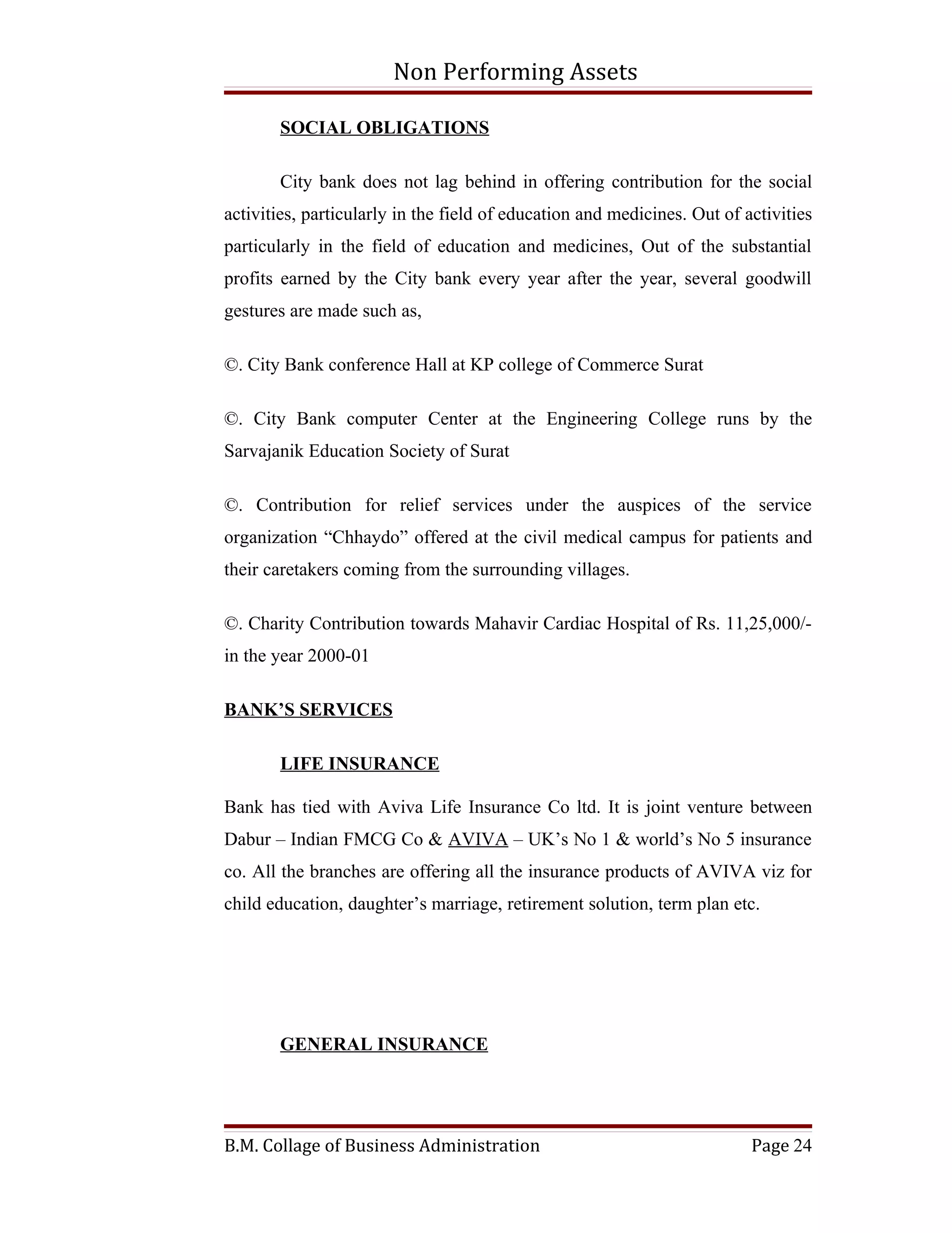 Non Performing Assets

       SOCIAL OBLIGATIONS

       City bank does not lag behind in offering contribution for the social
activities, particularly in the field of education and medicines. Out of activities
particularly in the field of education and medicines, Out of the substantial
profits earned by the City bank every year after the year, several goodwill
gestures are made such as,

©. City Bank conference Hall at KP college of Commerce Surat

©. City Bank computer Center at the Engineering College runs by the
Sarvajanik Education Society of Surat

©. Contribution for relief services under the auspices of the service
organization “Chhaydo” offered at the civil medical campus for patients and
their caretakers coming from the surrounding villages.

©. Charity Contribution towards Mahavir Cardiac Hospital of Rs. 11,25,000/-
in the year 2000-01

BANK’S SERVICES

       LIFE INSURANCE

Bank has tied with Aviva Life Insurance Co ltd. It is joint venture between
Dabur – Indian FMCG Co & AVIVA – UK’s No 1 & world’s No 5 insurance
co. All the branches are offering all the insurance products of AVIVA viz for
child education, daughter’s marriage, retirement solution, term plan etc.




       GENERAL INSURANCE




B.M. Collage of Business Administration                                   Page 24
 