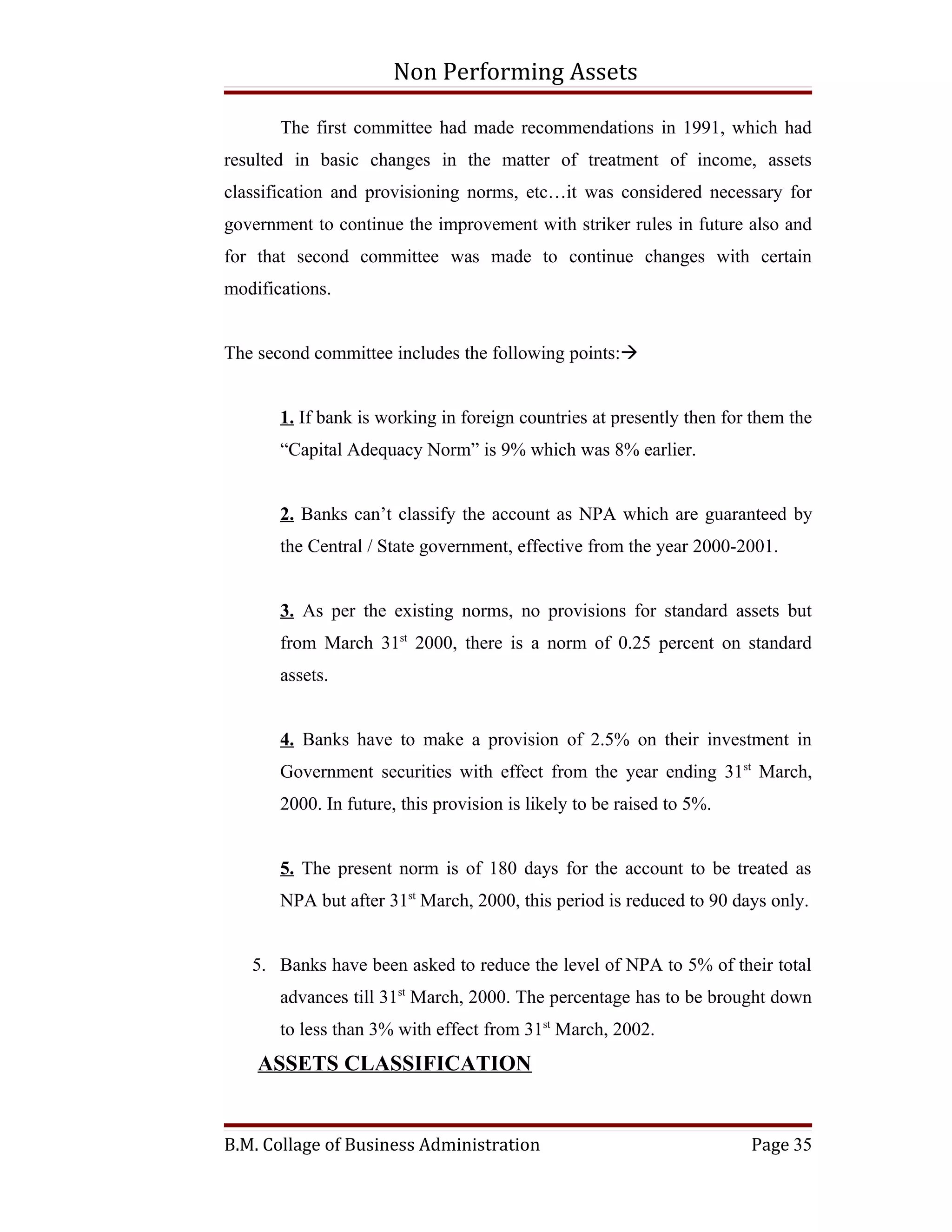 Non Performing Assets

       The first committee had made recommendations in 1991, which had
resulted in basic changes in the matter of treatment of income, assets
classification and provisioning norms, etc…it was considered necessary for
government to continue the improvement with striker rules in future also and
for that second committee was made to continue changes with certain
modifications.


The second committee includes the following points:


       1. If bank is working in foreign countries at presently then for them the
       “Capital Adequacy Norm” is 9% which was 8% earlier.


       2. Banks can’t classify the account as NPA which are guaranteed by
       the Central / State government, effective from the year 2000-2001.


       3. As per the existing norms, no provisions for standard assets but
       from March 31st 2000, there is a norm of 0.25 percent on standard
       assets.


       4. Banks have to make a provision of 2.5% on their investment in
       Government securities with effect from the year ending 31st March,
       2000. In future, this provision is likely to be raised to 5%.


       5. The present norm is of 180 days for the account to be treated as
       NPA but after 31st March, 2000, this period is reduced to 90 days only.


   5. Banks have been asked to reduce the level of NPA to 5% of their total
       advances till 31st March, 2000. The percentage has to be brought down
       to less than 3% with effect from 31st March, 2002.
    ASSETS CLASSIFICATION


B.M. Collage of Business Administration                                Page 35
 