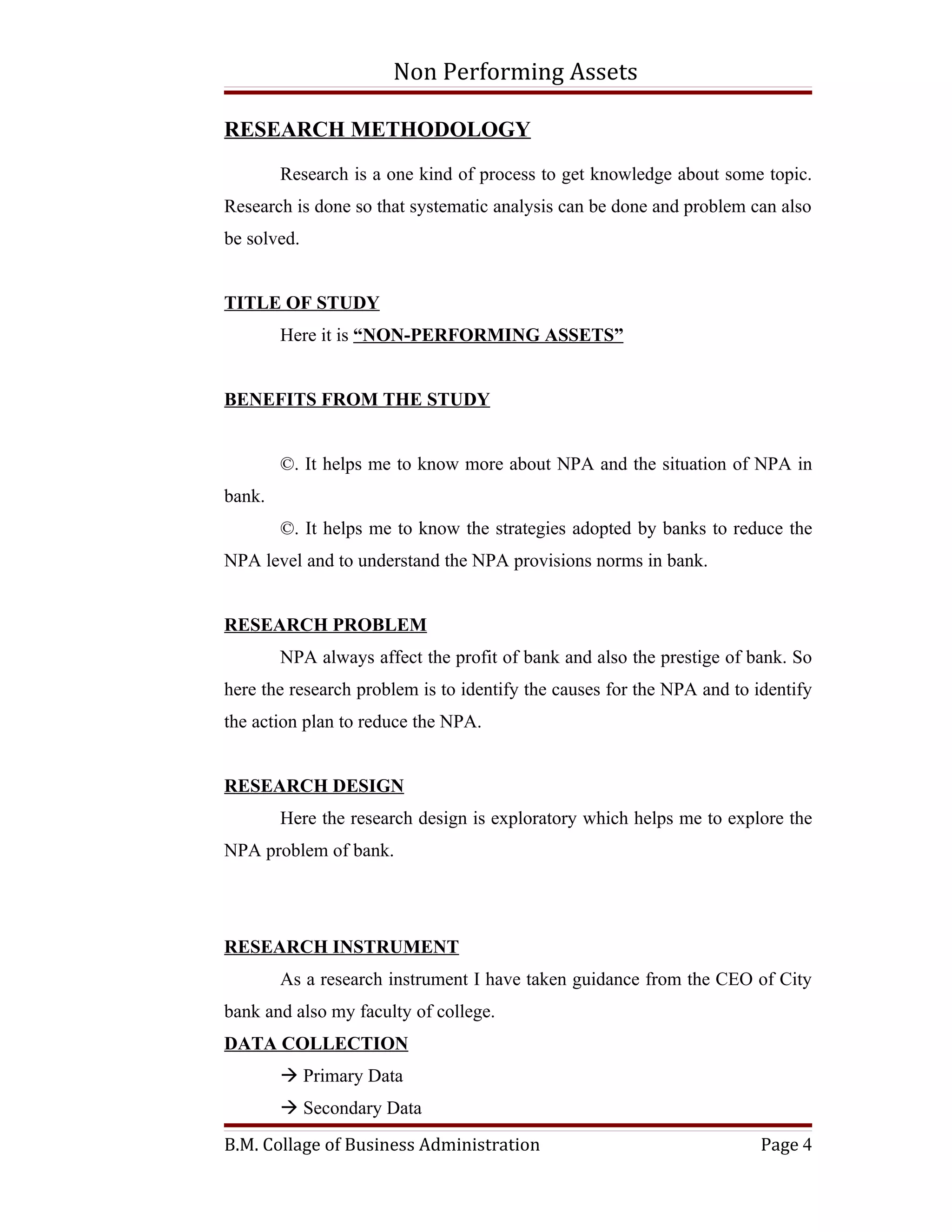 Non Performing Assets

RESEARCH METHODOLOGY

        Research is a one kind of process to get knowledge about some topic.
Research is done so that systematic analysis can be done and problem can also
be solved.


TITLE OF STUDY
        Here it is “NON-PERFORMING ASSETS”


BENEFITS FROM THE STUDY


        ©. It helps me to know more about NPA and the situation of NPA in
bank.
        ©. It helps me to know the strategies adopted by banks to reduce the
NPA level and to understand the NPA provisions norms in bank.


RESEARCH PROBLEM
        NPA always affect the profit of bank and also the prestige of bank. So
here the research problem is to identify the causes for the NPA and to identify
the action plan to reduce the NPA.


RESEARCH DESIGN
        Here the research design is exploratory which helps me to explore the
NPA problem of bank.




RESEARCH INSTRUMENT
        As a research instrument I have taken guidance from the CEO of City
bank and also my faculty of college.
DATA COLLECTION
         Primary Data
         Secondary Data
B.M. Collage of Business Administration                                 Page 4
 