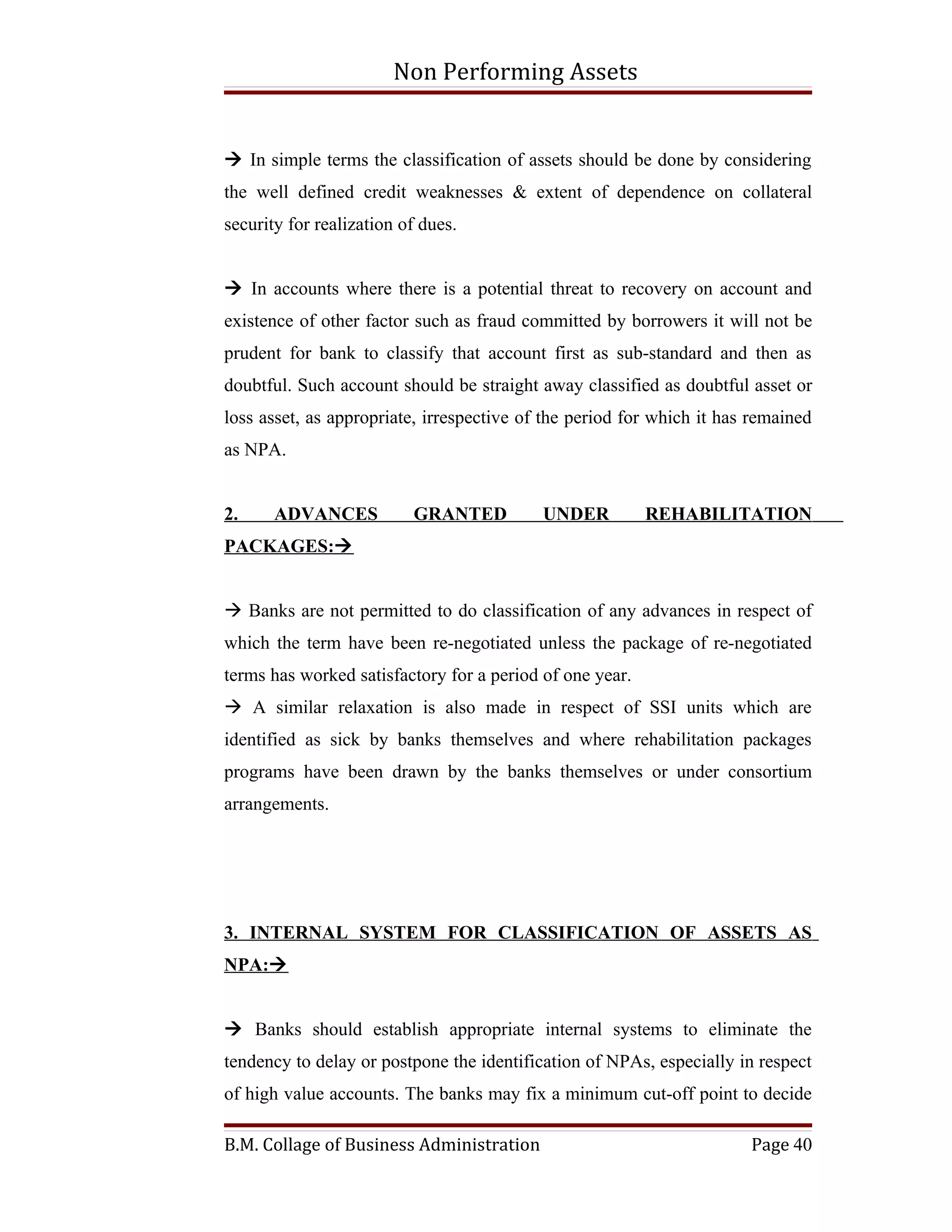 Non Performing Assets


 In simple terms the classification of assets should be done by considering
the well defined credit weaknesses & extent of dependence on collateral
security for realization of dues.


 In accounts where there is a potential threat to recovery on account and
existence of other factor such as fraud committed by borrowers it will not be
prudent for bank to classify that account first as sub-standard and then as
doubtful. Such account should be straight away classified as doubtful asset or
loss asset, as appropriate, irrespective of the period for which it has remained
as NPA.


2.     ADVANCES           GRANTED          UNDER          REHABILITATION
PACKAGES:


 Banks are not permitted to do classification of any advances in respect of
which the term have been re-negotiated unless the package of re-negotiated
terms has worked satisfactory for a period of one year.
 A similar relaxation is also made in respect of SSI units which are
identified as sick by banks themselves and where rehabilitation packages
programs have been drawn by the banks themselves or under consortium
arrangements.




3. INTERNAL SYSTEM FOR CLASSIFICATION OF ASSETS AS
NPA:


 Banks should establish appropriate internal systems to eliminate the
tendency to delay or postpone the identification of NPAs, especially in respect
of high value accounts. The banks may fix a minimum cut-off point to decide

B.M. Collage of Business Administration                                Page 40
 