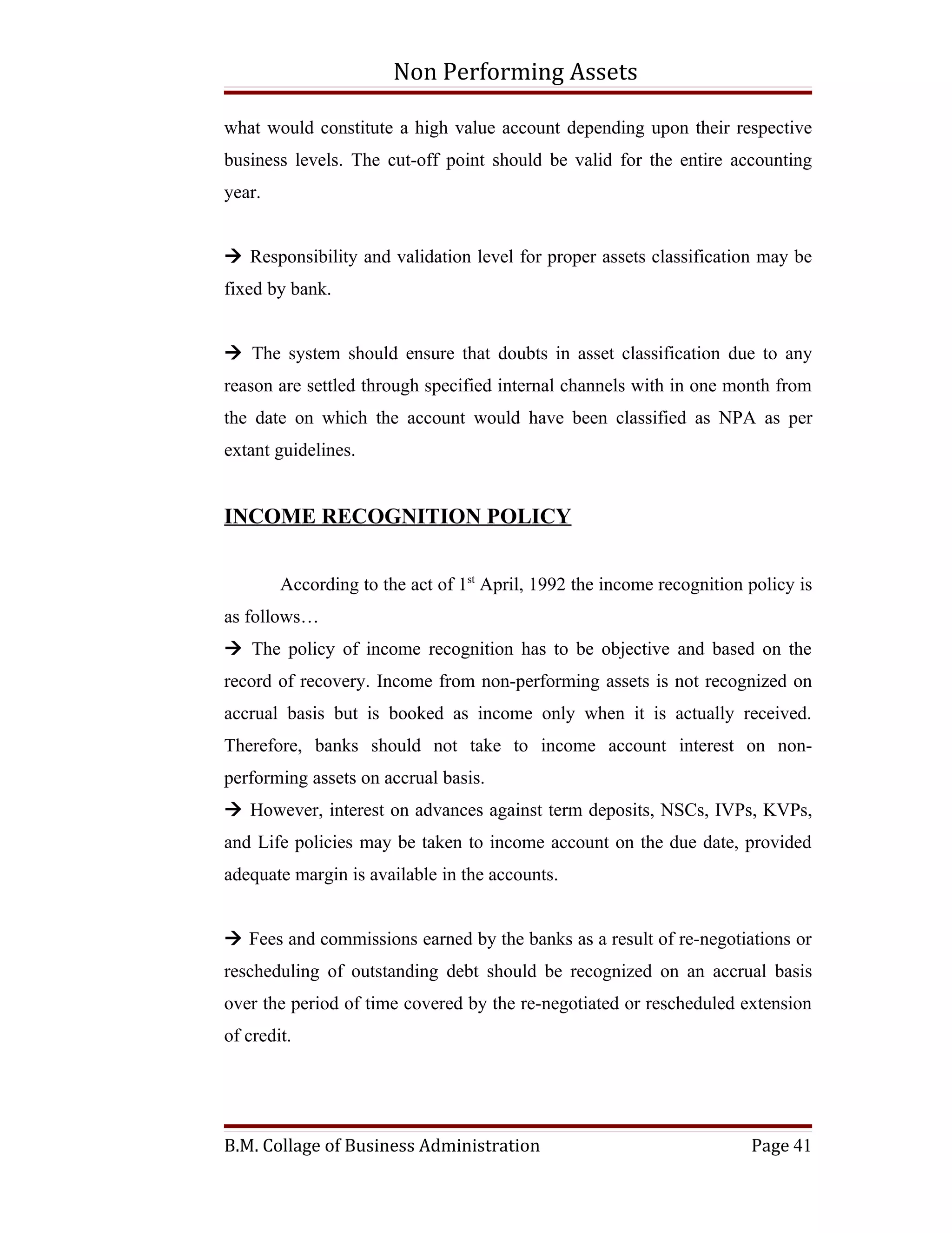Non Performing Assets

what would constitute a high value account depending upon their respective
business levels. The cut-off point should be valid for the entire accounting
year.


 Responsibility and validation level for proper assets classification may be
fixed by bank.


 The system should ensure that doubts in asset classification due to any
reason are settled through specified internal channels with in one month from
the date on which the account would have been classified as NPA as per
extant guidelines.


INCOME RECOGNITION POLICY


        According to the act of 1st April, 1992 the income recognition policy is
as follows…
 The policy of income recognition has to be objective and based on the
record of recovery. Income from non-performing assets is not recognized on
accrual basis but is booked as income only when it is actually received.
Therefore, banks should not take to income account interest on non-
performing assets on accrual basis.
 However, interest on advances against term deposits, NSCs, IVPs, KVPs,
and Life policies may be taken to income account on the due date, provided
adequate margin is available in the accounts.


 Fees and commissions earned by the banks as a result of re-negotiations or
rescheduling of outstanding debt should be recognized on an accrual basis
over the period of time covered by the re-negotiated or rescheduled extension
of credit.




B.M. Collage of Business Administration                                Page 41
 