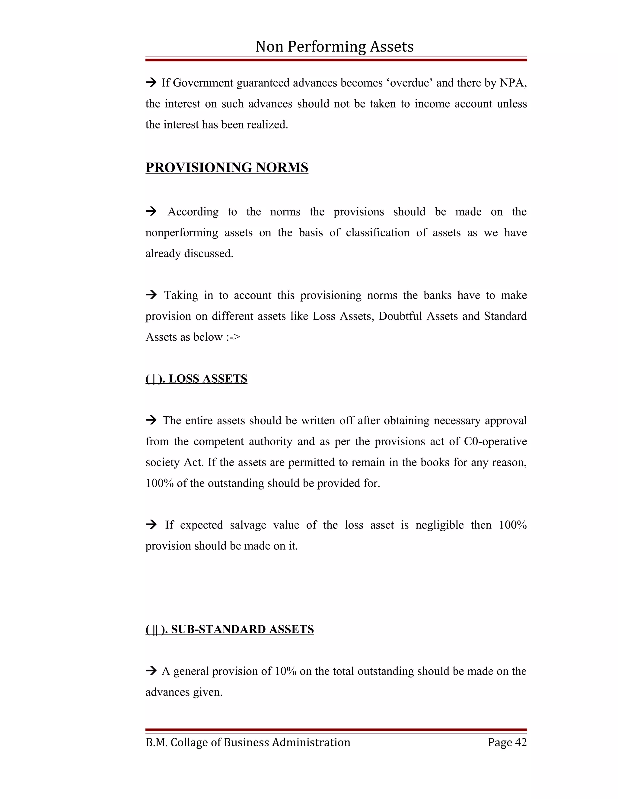 Non Performing Assets

 If Government guaranteed advances becomes ‘overdue’ and there by NPA,
the interest on such advances should not be taken to income account unless
the interest has been realized.


PROVISIONING NORMS


 According to the norms the provisions should be made on the
nonperforming assets on the basis of classification of assets as we have
already discussed.


 Taking in to account this provisioning norms the banks have to make
provision on different assets like Loss Assets, Doubtful Assets and Standard
Assets as below :->


( | ). LOSS ASSETS


 The entire assets should be written off after obtaining necessary approval
from the competent authority and as per the provisions act of C0-operative
society Act. If the assets are permitted to remain in the books for any reason,
100% of the outstanding should be provided for.


 If expected salvage value of the loss asset is negligible then 100%
provision should be made on it.




( || ). SUB-STANDARD ASSETS


 A general provision of 10% on the total outstanding should be made on the
advances given.



B.M. Collage of Business Administration                               Page 42
 