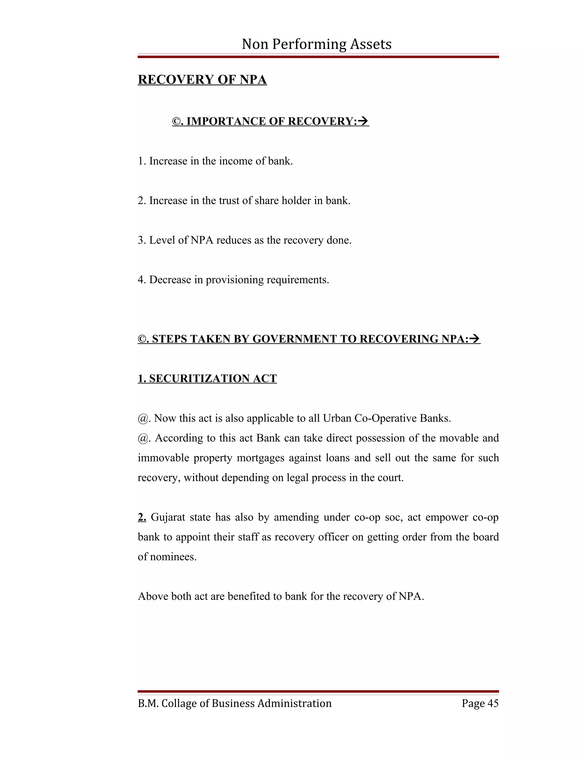 Non Performing Assets

RECOVERY OF NPA


       ©. IMPORTANCE OF RECOVERY:


1. Increase in the income of bank.


2. Increase in the trust of share holder in bank.


3. Level of NPA reduces as the recovery done.


4. Decrease in provisioning requirements.




©. STEPS TAKEN BY GOVERNMENT TO RECOVERING NPA:


1. SECURITIZATION ACT


@. Now this act is also applicable to all Urban Co-Operative Banks.
@. According to this act Bank can take direct possession of the movable and
immovable property mortgages against loans and sell out the same for such
recovery, without depending on legal process in the court.


2. Gujarat state has also by amending under co-op soc, act empower co-op
bank to appoint their staff as recovery officer on getting order from the board
of nominees.


Above both act are benefited to bank for the recovery of NPA.




B.M. Collage of Business Administration                               Page 45
 