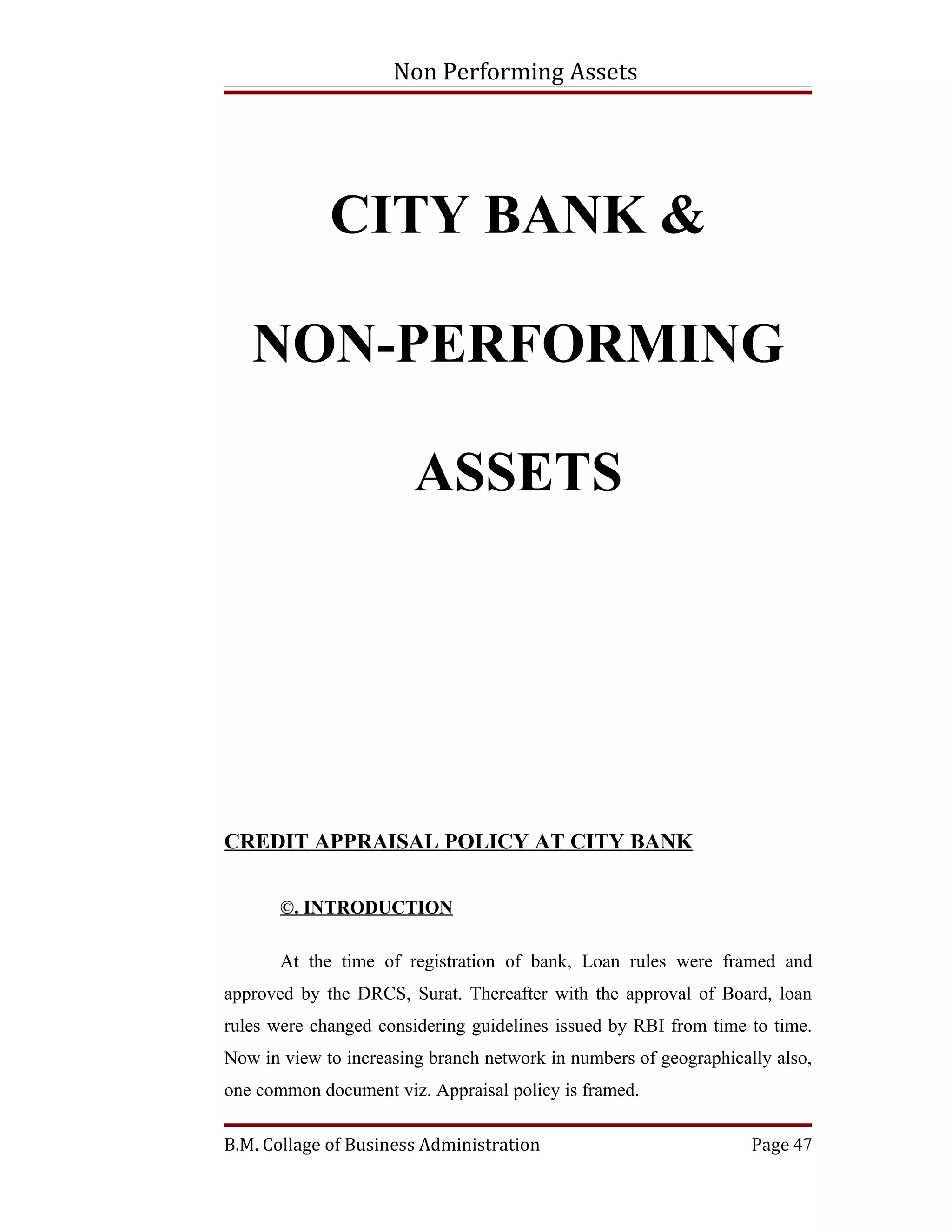Non Performing Assets




             CITY BANK &

   NON-PERFORMING

                        ASSETS




CREDIT APPRAISAL POLICY AT CITY BANK

       ©. INTRODUCTION

       At the time of registration of bank, Loan rules were framed and
approved by the DRCS, Surat. Thereafter with the approval of Board, loan
rules were changed considering guidelines issued by RBI from time to time.
Now in view to increasing branch network in numbers of geographically also,
one common document viz. Appraisal policy is framed.

B.M. Collage of Business Administration                            Page 47
 