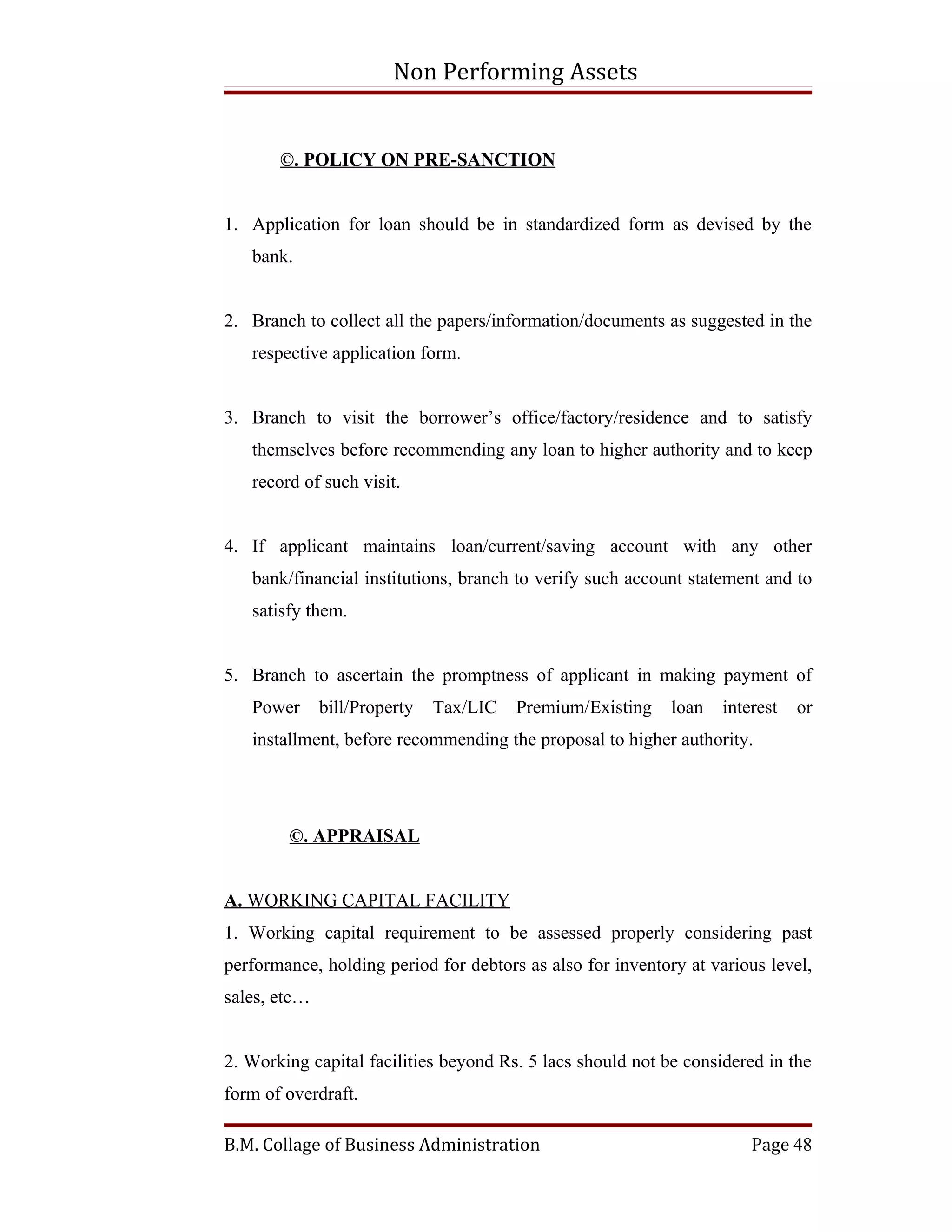 Non Performing Assets


       ©. POLICY ON PRE-SANCTION


1. Application for loan should be in standardized form as devised by the
   bank.


2. Branch to collect all the papers/information/documents as suggested in the
   respective application form.


3. Branch to visit the borrower’s office/factory/residence and to satisfy
   themselves before recommending any loan to higher authority and to keep
   record of such visit.


4. If applicant maintains loan/current/saving account with any other
   bank/financial institutions, branch to verify such account statement and to
   satisfy them.


5. Branch to ascertain the promptness of applicant in making payment of
   Power      bill/Property   Tax/LIC   Premium/Existing    loan   interest   or
   installment, before recommending the proposal to higher authority.




        ©. APPRAISAL


A. WORKING CAPITAL FACILITY
1. Working capital requirement to be assessed properly considering past
performance, holding period for debtors as also for inventory at various level,
sales, etc…


2. Working capital facilities beyond Rs. 5 lacs should not be considered in the
form of overdraft.

B.M. Collage of Business Administration                                Page 48
 
