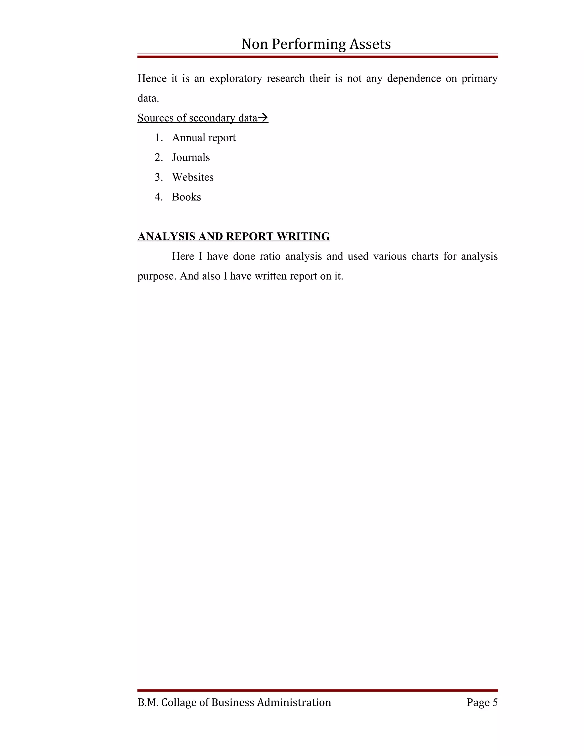 Non Performing Assets

Hence it is an exploratory research their is not any dependence on primary
data.
Sources of secondary data
   1. Annual report
   2. Journals
   3. Websites
   4. Books


ANALYSIS AND REPORT WRITING
        Here I have done ratio analysis and used various charts for analysis
purpose. And also I have written report on it.




B.M. Collage of Business Administration                              Page 5
 