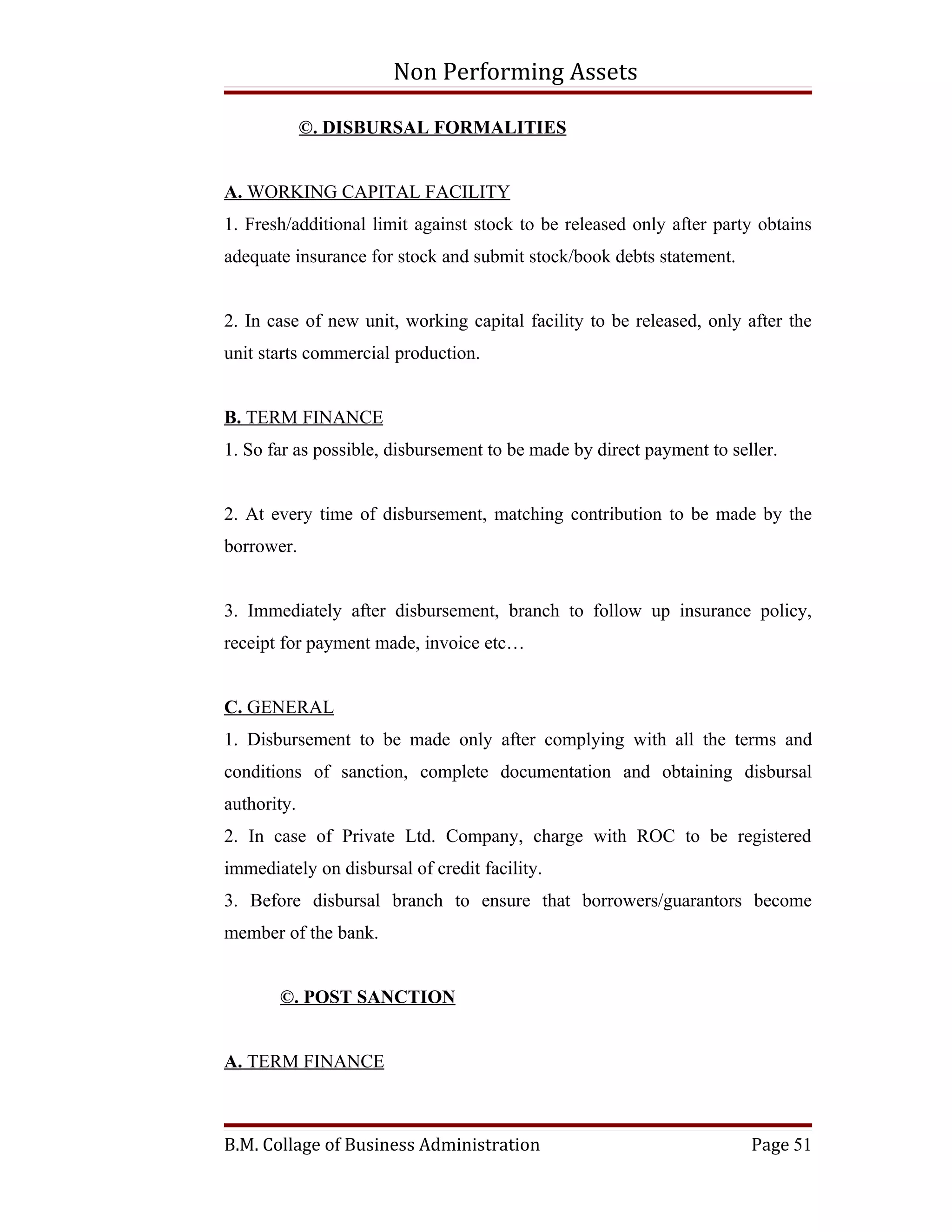 Non Performing Assets

             ©. DISBURSAL FORMALITIES


A. WORKING CAPITAL FACILITY
1. Fresh/additional limit against stock to be released only after party obtains
adequate insurance for stock and submit stock/book debts statement.


2. In case of new unit, working capital facility to be released, only after the
unit starts commercial production.


B. TERM FINANCE
1. So far as possible, disbursement to be made by direct payment to seller.


2. At every time of disbursement, matching contribution to be made by the
borrower.


3. Immediately after disbursement, branch to follow up insurance policy,
receipt for payment made, invoice etc…


C. GENERAL
1. Disbursement to be made only after complying with all the terms and
conditions of sanction, complete documentation and obtaining disbursal
authority.
2. In case of Private Ltd. Company, charge with ROC to be registered
immediately on disbursal of credit facility.
3. Before disbursal branch to ensure that borrowers/guarantors become
member of the bank.


       ©. POST SANCTION


A. TERM FINANCE



B.M. Collage of Business Administration                                Page 51
 