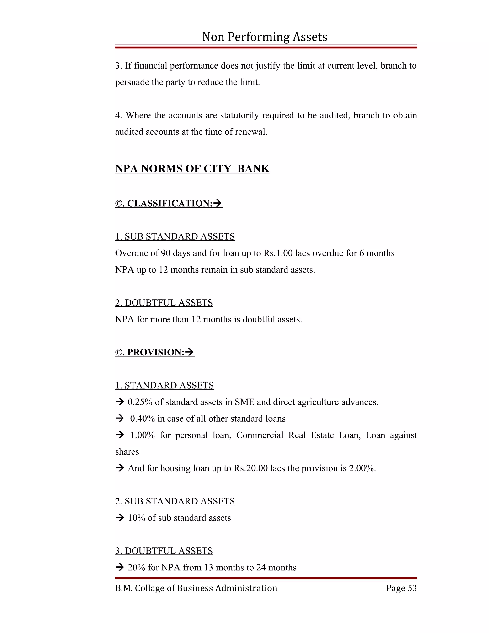 Non Performing Assets

3. If financial performance does not justify the limit at current level, branch to
persuade the party to reduce the limit.


4. Where the accounts are statutorily required to be audited, branch to obtain
audited accounts at the time of renewal.


NPA NORMS OF CITY BANK


©. CLASSIFICATION:


1. SUB STANDARD ASSETS
Overdue of 90 days and for loan up to Rs.1.00 lacs overdue for 6 months
NPA up to 12 months remain in sub standard assets.


2. DOUBTFUL ASSETS
NPA for more than 12 months is doubtful assets.


©. PROVISION:


1. STANDARD ASSETS
 0.25% of standard assets in SME and direct agriculture advances.
 0.40% in case of all other standard loans
 1.00% for personal loan, Commercial Real Estate Loan, Loan against
shares
 And for housing loan up to Rs.20.00 lacs the provision is 2.00%.


2. SUB STANDARD ASSETS
 10% of sub standard assets


3. DOUBTFUL ASSETS
 20% for NPA from 13 months to 24 months

B.M. Collage of Business Administration                                  Page 53
 