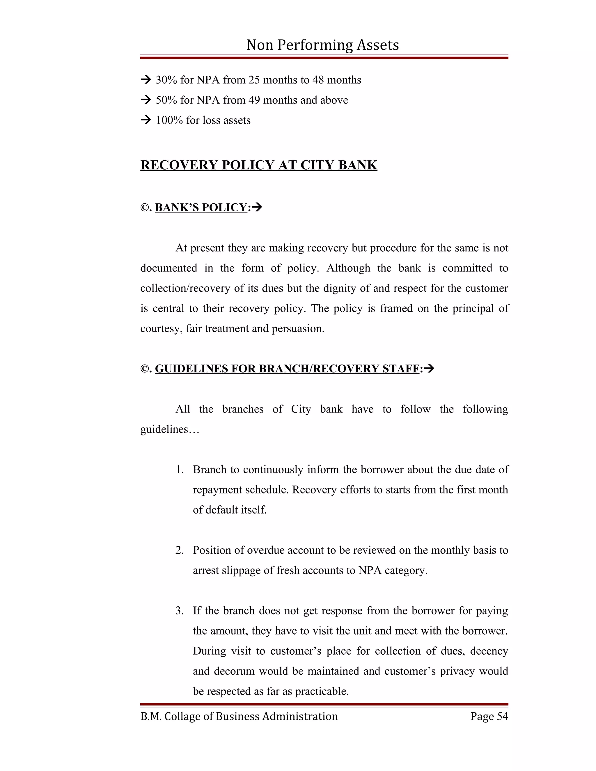 Non Performing Assets

 30% for NPA from 25 months to 48 months
 50% for NPA from 49 months and above
 100% for loss assets


RECOVERY POLICY AT CITY BANK


©. BANK’S POLICY:


       At present they are making recovery but procedure for the same is not
documented in the form of policy. Although the bank is committed to
collection/recovery of its dues but the dignity of and respect for the customer
is central to their recovery policy. The policy is framed on the principal of
courtesy, fair treatment and persuasion.


©. GUIDELINES FOR BRANCH/RECOVERY STAFF:


       All the branches of City bank have to follow the following
guidelines…


       1. Branch to continuously inform the borrower about the due date of
           repayment schedule. Recovery efforts to starts from the first month
           of default itself.


       2. Position of overdue account to be reviewed on the monthly basis to
           arrest slippage of fresh accounts to NPA category.


       3. If the branch does not get response from the borrower for paying
           the amount, they have to visit the unit and meet with the borrower.
           During visit to customer’s place for collection of dues, decency
           and decorum would be maintained and customer’s privacy would
           be respected as far as practicable.

B.M. Collage of Business Administration                               Page 54
 