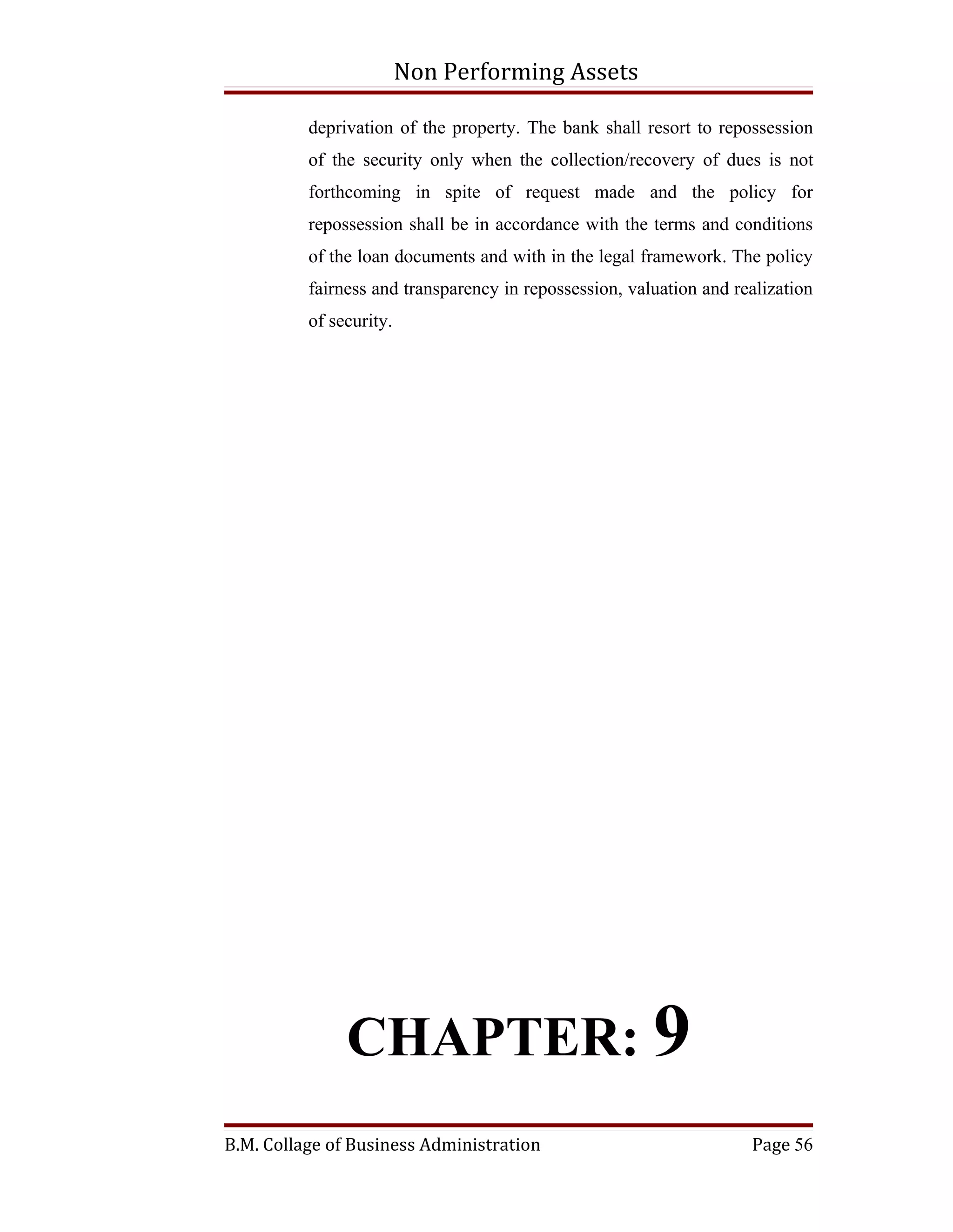 Non Performing Assets

          deprivation of the property. The bank shall resort to repossession
          of the security only when the collection/recovery of dues is not
          forthcoming in spite of request made and the policy for
          repossession shall be in accordance with the terms and conditions
          of the loan documents and with in the legal framework. The policy
          fairness and transparency in repossession, valuation and realization
          of security.




               CHAPTER: 9
B.M. Collage of Business Administration                              Page 56
 