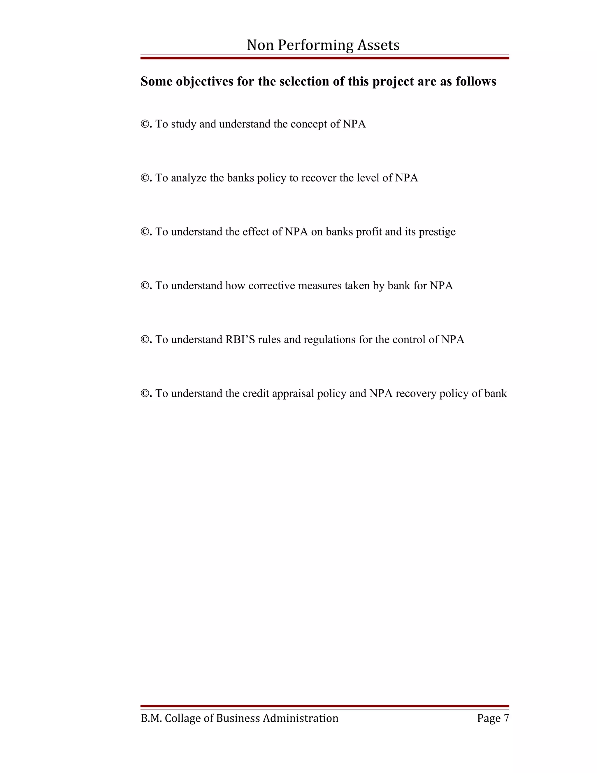 Non Performing Assets

Some objectives for the selection of this project are as follows


©. To study and understand the concept of NPA



©. To analyze the banks policy to recover the level of NPA



©. To understand the effect of NPA on banks profit and its prestige



©. To understand how corrective measures taken by bank for NPA



©. To understand RBI’S rules and regulations for the control of NPA



©. To understand the credit appraisal policy and NPA recovery policy of bank




B.M. Collage of Business Administration                               Page 7
 