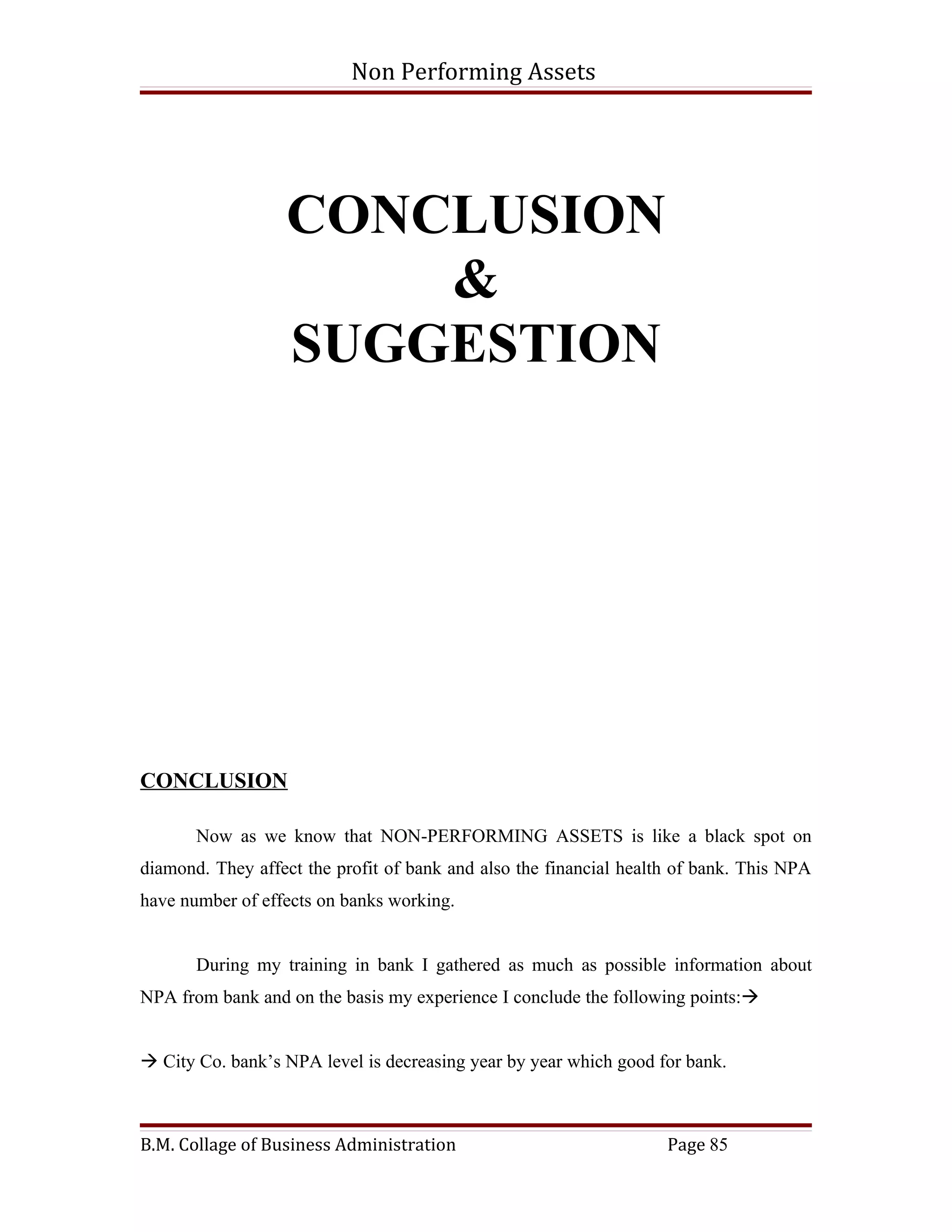 Non Performing Assets




                  CONCLUSION
                      &
                  SUGGESTION




CONCLUSION

       Now as we know that NON-PERFORMING ASSETS is like a black spot on
diamond. They affect the profit of bank and also the financial health of bank. This NPA
have number of effects on banks working.


       During my training in bank I gathered as much as possible information about
NPA from bank and on the basis my experience I conclude the following points:


 City Co. bank’s NPA level is decreasing year by year which good for bank.



B.M. Collage of Business Administration                             Page 85
 
