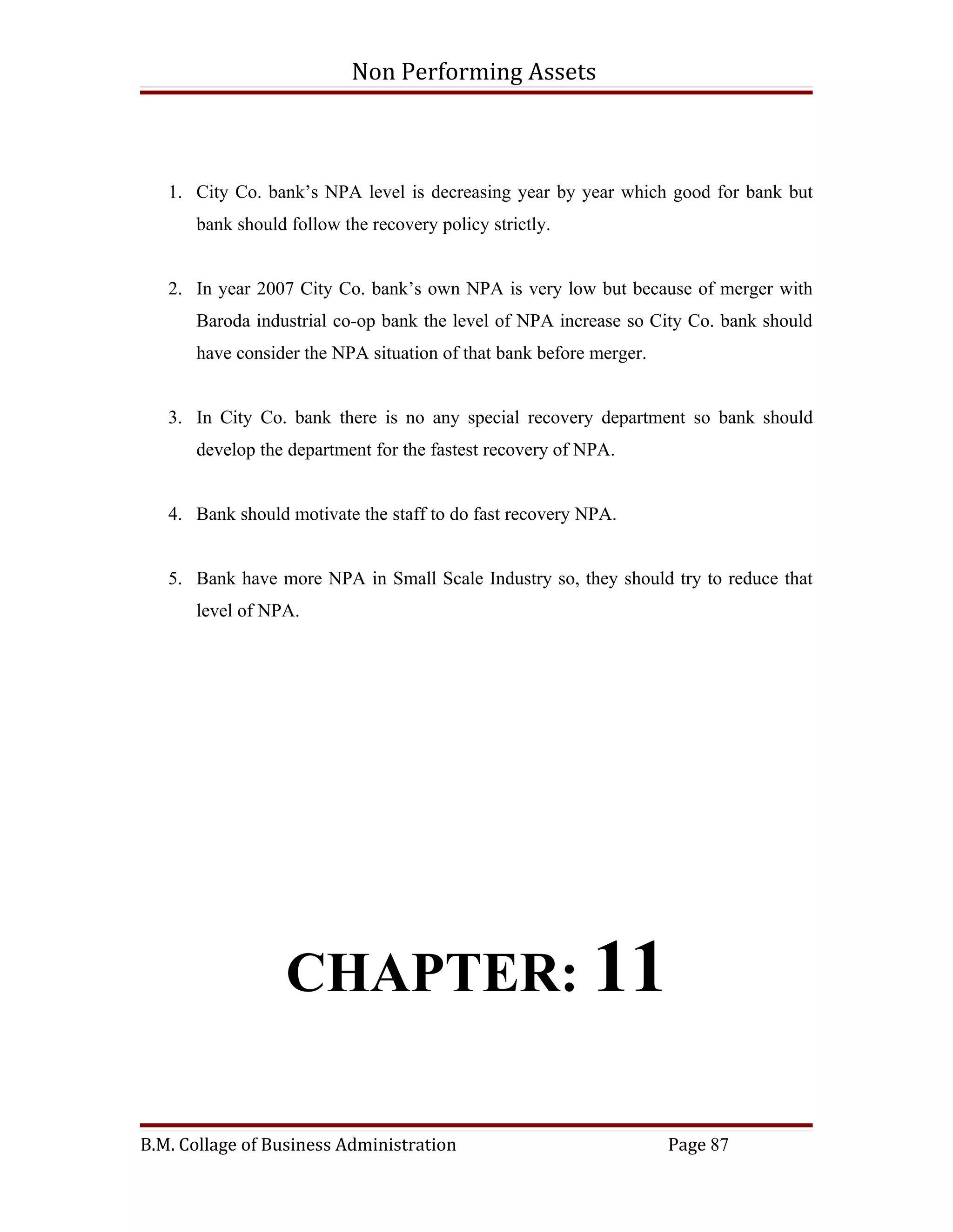 Non Performing Assets



   1. City Co. bank’s NPA level is decreasing year by year which good for bank but
      bank should follow the recovery policy strictly.


   2. In year 2007 City Co. bank’s own NPA is very low but because of merger with
      Baroda industrial co-op bank the level of NPA increase so City Co. bank should
      have consider the NPA situation of that bank before merger.


   3. In City Co. bank there is no any special recovery department so bank should
      develop the department for the fastest recovery of NPA.


   4. Bank should motivate the staff to do fast recovery NPA.


   5. Bank have more NPA in Small Scale Industry so, they should try to reduce that
      level of NPA.




                  CHAPTER: 11

B.M. Collage of Business Administration                             Page 87
 