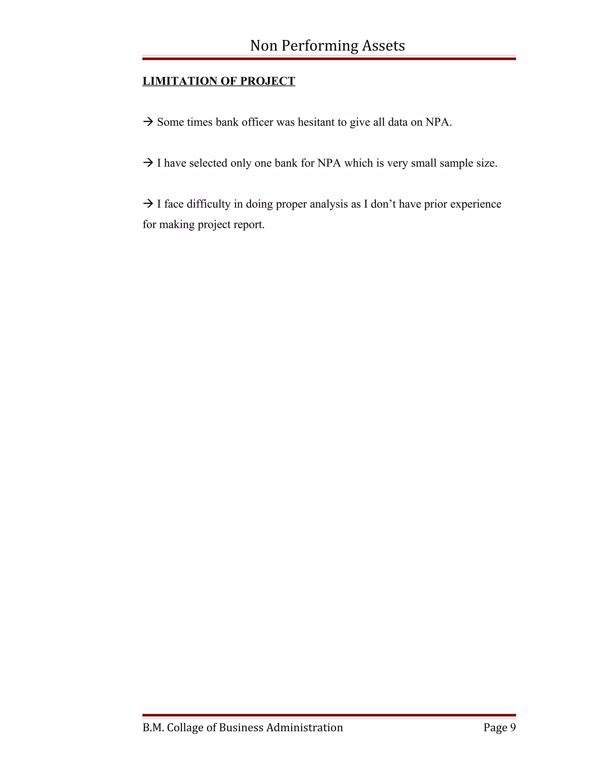 Non Performing Assets

LIMITATION OF PROJECT


 Some times bank officer was hesitant to give all data on NPA.


 I have selected only one bank for NPA which is very small sample size.


 I face difficulty in doing proper analysis as I don’t have prior experience
for making project report.




B.M. Collage of Business Administration                                  Page 9
 