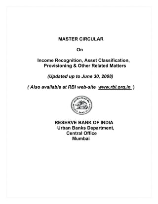 MASTER CIRCULAR

                      On

    Income Recognition, Asset Classification,
       Provisioning & Other Related Matters

         (Updated up to June 30, 2008)

( Also available at RBI web-site www.rbi.org.in )




            RESERVE BANK OF INDIA
             Urban Banks Department,
                Central Office
                   Mumbai
 