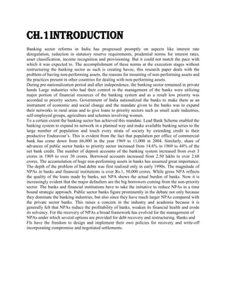 Ch.1Introduction
Banking sector reforms in India has progressed promptly on aspects like interest rate
deregulation, reduction in statutory reserve requirements, prudential norms for interest rates,
asset classification, income recognition and provisioning. But it could not match the pace with
which it was expected to. The accomplishment of these norms at the execution stages without
restructuring the banking sector as such is creating havoc, this research paper deals with the
problem of having non-performing assets, the reasons for mounting of non-performing assets and
the practices present in other countries for dealing with non-performing assets.
During pre-nationalization period and after independence, the banking sector remained in private
hands Large industries who had their control in the management of the banks were utilizing
major portion of financial resources of the banking system and as a result low priority was
accorded to priority sectors. Government of India nationalized the banks to make them as an
instrument of economic and social change and the mandate given to the banks was to expand
their networks in rural areas and to give loans to priority sectors such as small scale industries,
self-employed groups, agriculture and schemes involving women.
To a certain extent the banking sector has achieved this mandate. Lead Bank Scheme enabled the
banking system to expand its network in a planned way and make available banking series to the
large number of population and touch every strata of society by extending credit to their
productive Endeavour’s. This is evident from the fact that population per office of commercial
bank has come down from 66,000 in the year 1969 to 11,000 in 2004. Similarly, share of
advances of public sector banks to priority sector increased from 14.6% in 1969 to 44% of the
net bank credit. The number of deposit accounts of the banking system increased from over 3
crores in 1969 to over 30 crores. Borrowed accounts increased from 2.50 lakhs to over 2.68
crores. The accumulation of huge non-performing assets in banks has assumed great importance.
The depth of the problem of bad debts was first realized only in early 1990s. The magnitude of
NPAs in banks and financial institutions is over Rs.1, 50,000 crores. While gross NPA reflects
the quality of the loans made by banks, net NPA shows the actual burden of banks. Now it is
increasingly evident that the major defaulters are the big borrowers coming from the non-priority
sector. The banks and financial institutions have to take the initiative to reduce NPAs in a time
bound strategic approach. Public sector banks figure prominently in the debate not only because
they dominate the banking industries, but also since they have much larger NPAs compared with
the private sector banks. This raises a concern in the industry and academia because it is
generally felt that NPAs reduce the profitability of banks, weaken its financial health and erode
its solvency. For the recovery of NPAs a broad framework has evolved for the management of
NPAs under which several options are provided for debt recovery and restructuring. Banks and
FIs have the freedom to design and implement their own policies for recovery and write-off
incorporating compromise and negotiated settlements.

 