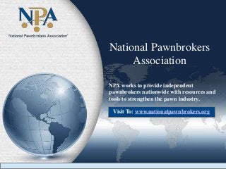 National Pawnbrokers
Association
NPA works to provide independent
pawnbrokers nationwide with resources and
tools to strengthen the pawn industry.
Visit To: www.nationalpawnbrokers.org
 