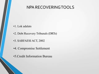 NPA RECOVERINGTOOLS
•1. Lok adalats
•2. Debt Recovery Tribunals (DRTs)
•3. SARFAESI ACT, 2002
•4. Compromise Settlement
•5.Credit Information Bureau
 