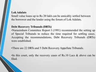 LokAdalats
Small value loans up to Rs 20 lakh can be amicably settled between
the borrower and the lender using the forum of Lok Adalats.
Debt Recovery Tribunals (DRTs)
•Narasimham Committee Report I (1991) recommended the setting up
of Special Tribunals to reduce the time required for settling cases.
Accepting the recommendations, Debt Recovery Tribunals (DRTs)
were established.
•There are 22 DRTs and 5 Debt Recovery Appellate Tribunals.
•In this court, only the recovery cases of Rs.10 Lacs & above can be
filed.
 