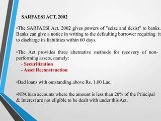 SARFAESI ACT, 2002
•The SARFAESI Act, 2002 gives powers of "seize and desist" to banks.
Banks can give a notice in writing to the defaulting borrower requiring it
to discharge its liabilities within 60 days.
•The Act provides three alternative methods for recovery of non-
performing assets, namely:
- Securitization
- Asset Reconstruction
•Bad loans with outstanding above Rs. 1.00 Lac.
•NPAloan accounts where the amount is less than 20% of the Principal
& Interest are not eligible to be dealt with under this Act.
 