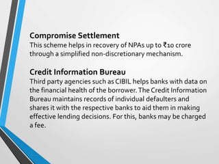 Compromise Settlement
This scheme helps in recovery of NPAs up to ₹10 crore
through a simplified non-discretionary mechanism.
Credit Information Bureau
Third party agencies such as CIBIL helps banks with data on
the financial health of the borrower.The Credit Information
Bureau maintains records of individual defaulters and
shares it with the respective banks to aid them in making
effective lending decisions. For this, banks may be charged
a fee.
 