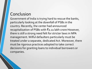 Conclusion
Government of India is trying hard to rescue the banks,
particularly looking at the downfall of PSBs in the
country. Recently, the center had announced
recapitalization of PSBs with ₹2.11 lakh crore However,
there is still a strong need felt for stricter laws in NPA
management.Wilful defaulters particularly must be
treated under a separate, dedicated Act. Moreover, there
must be rigorous practices adopted to take correct
decisions for granting loans to individual borrowers or
companies.
 