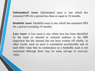 Substandard Asset: Substandard asset is one which has
remained NPAfor a period less than or equal to 18 months.
Doubtful Asset: Doubtful asset is one which has remained NPA
for a period exceeding 18 months.
Loss Asset: A loss asset is one where loss has been identified
by the bank or internal or external auditors or the RBI
inspection but the amount has not been written off wholly. In
other words, such an asset is considered uncollectible and of
such little value that its continuance as a bankable asset is not
warranted although there may be some salvage or recovery
value.
 