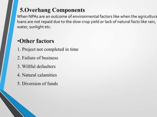 5.Overhang Components
When NPAs are an outcome of environmental factors like when the agricultura
loans are not repaid due to the slow crop yield or lack of natural facts like rain,
water, sunlight etc.
•Other factors
1. Project not completed in time
2. Failure of business
3. Willful defaulters
4. Natural calamities
5. Diversion of funds
 